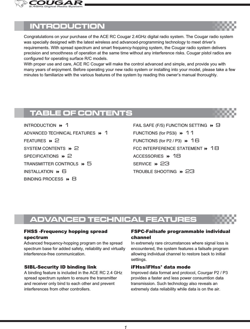 1FSPC-Failsafe programmable individual channelIn extremely rare circumstances where signal loss is encountered, the system features a failsafe program allowing individual channel to restore back to initial settings.SIBL-Security ID binding linkA binding feature is included in the ACE RC 2.4 GHz spread spectrum system to ensure the transmitter and receiver only bind to each other and prevent interferences from other controllers.iFHss/iFHss+ data modeImproved data format and protocol, Courgar P2 / P3 provides a faster and less power consumtion data transmission. Such technology also reveals an extremely data reliability while data is on the air.FHSS -Frequency hopping spreadspectrumAdvanced frequency-hopping program on the spread spectrum base for added safety, reliability and virtually interference-free communication.INTRODUCTION 1ADVANCED TECHNICAL FEATURES 1FEATURES 2SYSTEM CONTENTS 2SPECIFICATIONS 2TRANSMITTER CONTROLS 5INSTALLATION 6BINDING PROCESS 8FAIL SAFE (F/S) FUNCTION SETTING 9FUNCTIONS (for PS3i) 11FUNCTIONS (for P2 / P3) 16FCC INTERFERENCE STATEMENT 18ACCESSORIES 18SERVICE 23TROUBLE SHOOTING 23Congratulations on your purchase of the ACE RC Cougar 2.4GHz digital radio system. The Cougar radio system was specially designed with the latest wireless and advanced-programming technology to meet driver’s requirements. With spread spectrum and smart frequency-hopping system, the Cougar radio system delivers precision and smoothness of operation at the same time without any interference risks. Cougar pistol radios are configured for operating surface R/C models.With proper use and care, ACE RC Cougar will make the control advanced and simple, and provide you with many years of enjoyment. Before operating your new radio system or installing into your model, please take a few minutes to familiarize with the various features of the system by reading this owner’s manual thoroughly. TABLE OF CONTENTSINTRODUCTIONADVANCED TECHNICAL FEATURES2.4GHz Digital Radio System