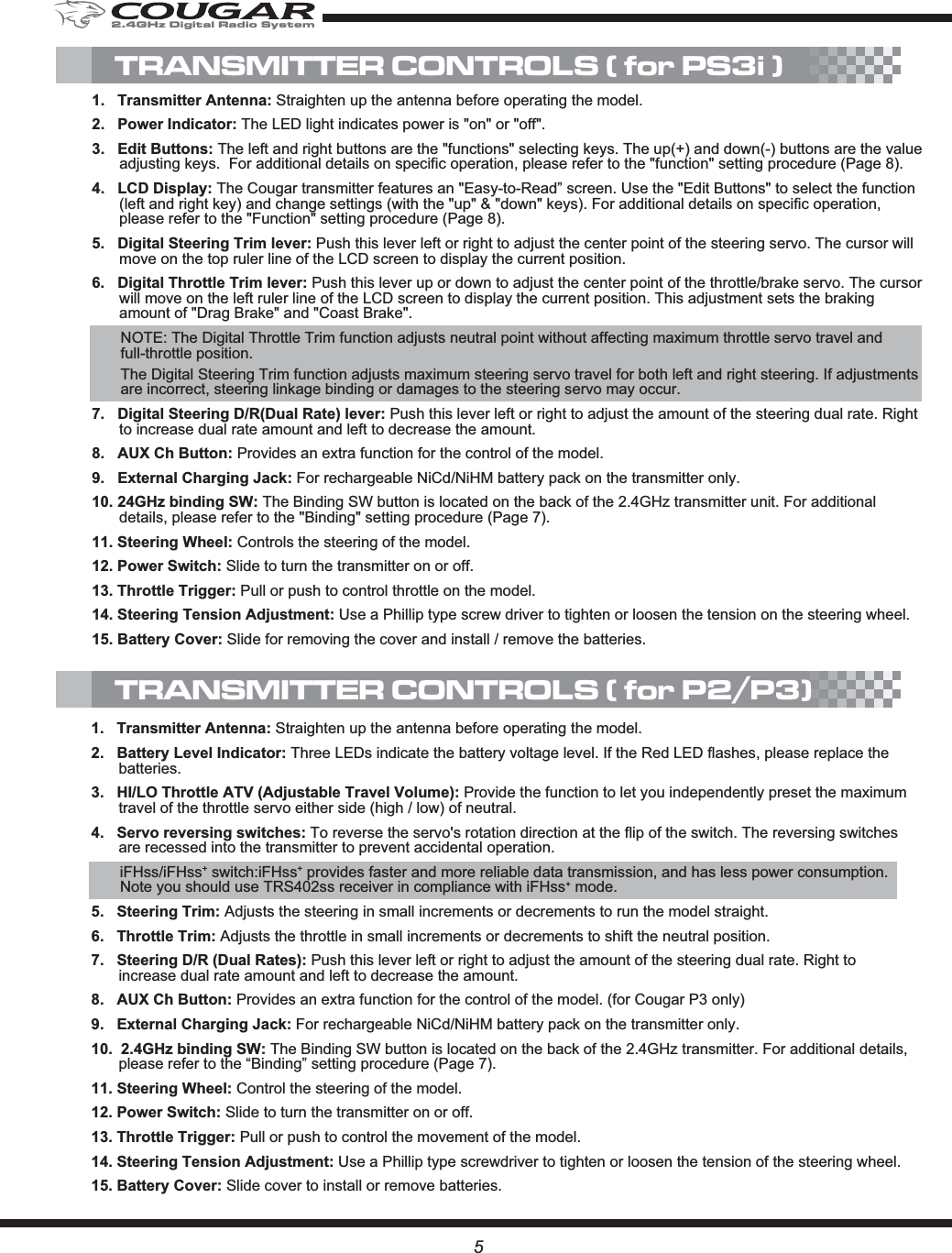 5TRANSMITTER CONTROLS ( for PS3i )1.   Transmitter Antenna: Straighten up the antenna before operating the model.2.   Power Indicator: The LED light indicates power is &quot;on&quot; or &quot;off&quot;. 3.   Edit Buttons: The left and right buttons are the &quot;functions&quot; selecting keys. The up(+) and down(-) buttons are the value adjusting keys.  For additional details on specific operation, please refer to the &quot;function&quot; setting procedure (Page 8).4.   LCD Display: The Cougar transmitter features an &quot;Easy-to-Read” screen. Use the &quot;Edit Buttons&quot; to select the function (left and right key) and change settings (with the &quot;up&quot; &amp; &quot;down&quot; keys). For additional details on specific operation, please refer to the &quot;Function&quot; setting procedure (Page 8). 5.   Digital Steering Trim lever: Push this lever left or right to adjust the center point of the steering servo. The cursor will move on the top ruler line of the LCD screen to display the current position. 6.   Digital Throttle Trim lever: Push this lever up or down to adjust the center point of the throttle/brake servo. The cursor will move on the left ruler line of the LCD screen to display the current position. This adjustment sets the braking amount of &quot;Drag Brake&quot; and &quot;Coast Brake&quot;.NOTE: The Digital Throttle Trim function adjusts neutral point without affecting maximum throttle servo travel and full-throttle position.The Digital Steering Trim function adjusts maximum steering servo travel for both left and right steering. If adjustments are incorrect, steering linkage binding or damages to the steering servo may occur. 7.   Digital Steering D/R(Dual Rate) lever: Push this lever left or right to adjust the amount of the steering dual rate. Right to increase dual rate amount and left to decrease the amount.8.   AUX Ch Button: Provides an extra function for the control of the model.9.   External Charging Jack: For rechargeable NiCd/NiHM battery pack on the transmitter only. 10. 24GHz binding SW: The Binding SW button is located on the back of the 2.4GHz transmitter unit. For additional details, please refer to the &quot;Binding&quot; setting procedure (Page 7).11. Steering Wheel: Controls the steering of the model.12. Power Switch: Slide to turn the transmitter on or off.13. Throttle Trigger: Pull or push to control throttle on the model.14. Steering Tension Adjustment: Use a Phillip type screw driver to tighten or loosen the tension on the steering wheel.15. Battery Cover: Slide for removing the cover and install / remove the batteries.1. Transmitter Antenna: Straighten up the antenna before operating the model.2.   Battery Level Indicator: Three LEDs indicate the battery voltage level. If the Red LED flashes, please replace the batteries.3.   HI/LO Throttle ATV (Adjustable Travel Volume): Provide the function to let you independently preset the maximum travel of the throttle servo either side (high / low) of neutral.4.   Servo reversing switches: To reverse the servo&apos;s rotation direction at the flip of the switch. The reversing switches are recessed into the transmitter to prevent accidental operation.iFHss/iFHss+ switch:iFHss+ provides faster and more reliable data transmission, and has less power consumption. Note you should use TRS402ss receiver in compliance with iFHss+ mode.5.   Steering Trim: Adjusts the steering in small increments or decrements to run the model straight.6.   Throttle Trim: Adjusts the throttle in small increments or decrements to shift the neutral position.7.   Steering D/R (Dual Rates): Push this lever left or right to adjust the amount of the steering dual rate. Right to increase dual rate amount and left to decrease the amount.8.   AUX Ch Button: Provides an extra function for the control of the model. (for Cougar P3 only)9.   External Charging Jack: For rechargeable NiCd/NiHM battery pack on the transmitter only. 10.  2.4GHz binding SW: The Binding SW button is located on the back of the 2.4GHz transmitter. For additional details, please refer to the “Binding” setting procedure (Page 7).11. Steering Wheel: Control the steering of the model.12. Power Switch: Slide to turn the transmitter on or off.13. Throttle Trigger: Pull or push to control the movement of the model.14. Steering Tension Adjustment: Use a Phillip type screwdriver to tighten or loosen the tension of the steering wheel. 15. Battery Cover: Slide cover to install or remove batteries.TRANSMITTER CONTROLS ( for P2/P3)2.4GHz Digital Radio System