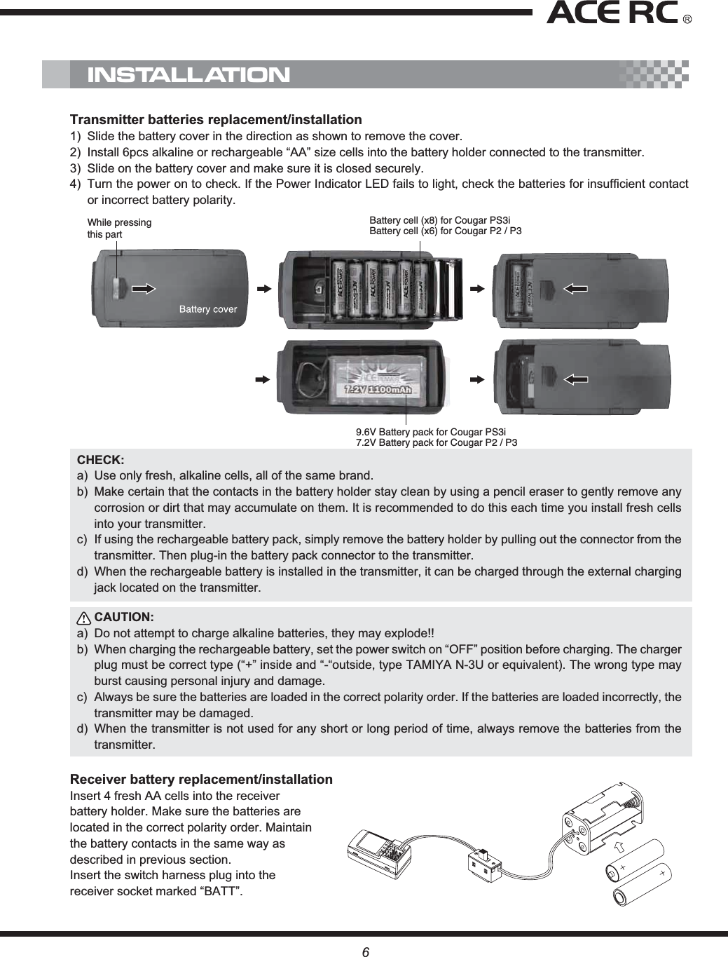 While pressingthis partBattery cell (x8) for Cougar PS3i Battery cell (x6) for Cougar P2 / P39.6V Battery pack for Cougar PS3i7.2V Battery pack for Cougar P2 / P3Transmitter batteries replacement/installation1)  Slide the battery cover in the direction as shown to remove the cover.2)  Install 6pcs alkaline or rechargeable “AA” size cells into the battery holder connected to the transmitter.3)  Slide on the battery cover and make sure it is closed securely. 4)  Turn the power on to check. If the Power Indicator LED fails to light, check the batteries for insufficient contact or incorrect battery polarity.CHECK:a)  Use only fresh, alkaline cells, all of the same brand. b)  Make certain that the contacts in the battery holder stay clean by using a pencil eraser to gently remove any corrosion or dirt that may accumulate on them. It is recommended to do this each time you install fresh cells into your transmitter.c)  If using the rechargeable battery pack, simply remove the battery holder by pulling out the connector from the transmitter. Then plug-in the battery pack connector to the transmitter.d)  When the rechargeable battery is installed in the transmitter, it can be charged through the external charging jack located on the transmitter.CAUTION:a)  Do not attempt to charge alkaline batteries, they may explode!!b)  When charging the rechargeable battery, set the power switch on “OFF” position before charging. The charger plug must be correct type (“+” inside and “-“outside, type TAMIYA N-3U or equivalent). The wrong type may burst causing personal injury and damage.c)  Always be sure the batteries are loaded in the correct polarity order. If the batteries are loaded incorrectly, the transmitter may be damaged.d) When the transmitter is not used for any short or long period of time, always remove the batteries from the transmitter.Receiver battery replacement/installationInsert 4 fresh AA cells into the receiver battery holder. Make sure the batteries are located in the correct polarity order. Maintain the battery contacts in the same way as described in previous section. Insert the switch harness plug into the receiver socket marked “BATT”.INSTALLATION6