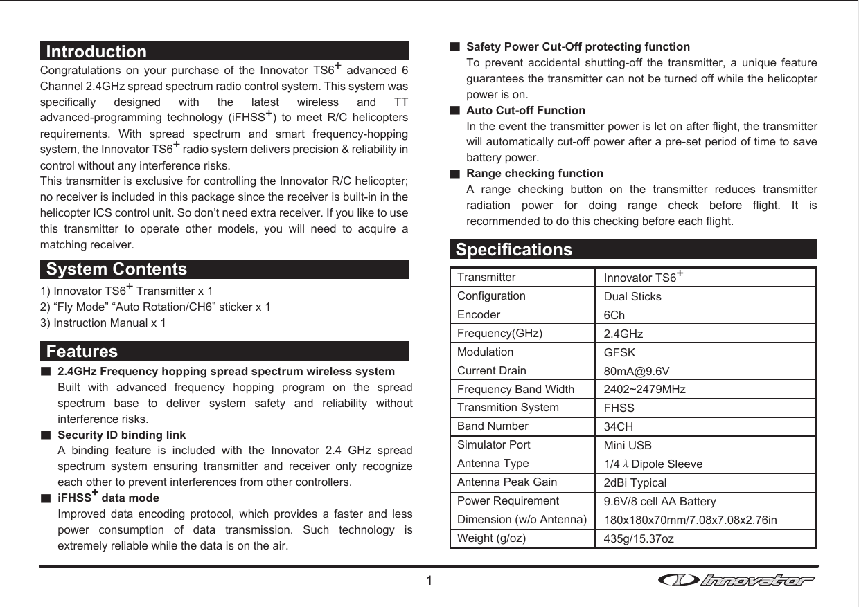Congratulations  on  your  purchase  of  the  Innovator  TS6+  advanced  6 Channel 2.4GHz spread spectrum radio control system. This system was specifically  designed  with  the  latest  wireless  and  TT advanced-programming  technology  (iFHSS+)  to  meet  R/C  helicopters requirements.  With  spread  spectrum  and  smart  frequency-hopping system, the Innovator TS6+ radio system delivers precision &amp; reliability in control without any interference risks. This transmitter is exclusive for controlling the Innovator R/C helicopter; no receiver is included in this package since the receiver is built-in in the helicopter ICS control unit. So don’t need extra receiver. If you like to use this  transmitter  to  operate  other  models,  you  will  need  to  acquire  a matching receiver. 1) Innovator TS6+ Transmitter x 12) “Fly Mode” “Auto Rotation/CH6” sticker x 13) Instruction Manual x 1■■■Safety Power Cut-Off protecting functionTo  prevent  accidental  shutting-off  the  transmitter,  a  unique  feature guarantees the transmitter can not be turned off while the helicopter power is on.Auto Cut-off FunctionIn the event the transmitter power is let on after flight, the transmitter will automatically cut-off power after a pre-set period of time to save battery power.Range checking functionA  range  checking  button  on  the  transmitter  reduces  transmitter radiation  power  for  doing  range  check  before  flight.  It  is recommended to do this checking before each flight.IntroductionSystem Contents■■■2.4GHz Frequency hopping spread spectrum wireless systemBuilt  with  advanced  frequency  hopping  program  on  the  spread spectrum  base  to  deliver  system  safety  and  reliability  without interference risks.Security ID binding link A  binding  feature  is  included  with  the  Innovator  2.4  GHz  spread spectrum  system  ensuring  transmitter  and  receiver  only  recognize each other to prevent interferences from other controllers. iFHSS+ data modeImproved  data  encoding  protocol,  which  provides  a  faster  and  less power  consumption  of  data  transmission.  Such  technology  is extremely reliable while the data is on the air.FeaturesSpecificationsTransmitterConfigurationEncoderFrequency(GHz)ModulationCurrent DrainFrequency Band WidthTransmition SystemBand NumberSimulator PortAntenna TypeAntenna Peak GainPower RequirementDimension (w/o Antenna)Weight (g/oz)Innovator TS6+Dual Sticks6Ch2.4GHzGFSK80mA@9.6V2402~2479MHzFHSS34CHMini USB1/4λDipole Sleeve2dBi Typical9.6V/8 cell AA Battery180x180x70mm/7.08x7.08x2.76in435g/15.37oz1
