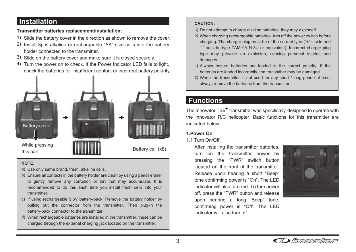 Battery coverTransmitter batteries replacement/installation:1)2)3)4)Slide the battery cover in the direction as shown to remove the cover.Install 8pcs alkaline or rechargeable  “AA” size cells into the  battery holder connected to the transmitter.Slide on the battery cover and make sure it is closed securely. Turn the power on to check. If the Power Indicator LED fails to light, check the batteries for insufficient contact or incorrect battery polarity.  Installation FunctionsNOTE:a)b)c)d)Use only same brand, fresh, alkaline cells. Ensure all contacts in the battery holder are clean by using a pencil eraser to  gently  remove  any  corrosion  or  dirt  that  may  accumulate.  It  is recommended  to  do  this  each  time  you  install  fresh  cells  into  your transmitter.If using  rechargeable  9.6V battery-pack.  Remove the  battery holder  by pulling  out  the  connector  from  the  transmitter.  Then  plug-in  the battery-pack connector to the transmitter.When rechargeable batteries are installed in the transmitter, these can be charged through the external charging jack located on the transmitter.CAUTION: a)b)c)d)Do not attempt to charge alkaline batteries, they may explode!!When charging rechargeable batteries, turn off the power switch before charging. The charger plug must be of the correct type (“+” inside and “-“  outside, type  TAMIYA N-3U  or  equivalent). Incorrect  charger  plug type  may  provoke  an  explosion,  causing  personal  injuries  and damages.Always  ensure  batteries  are  loaded  in  the  correct  polarity.  If  the batteries are loaded incorrectly, the transmitter may be damaged.When  the transmitter is  not  used  for any  short  /  long  period of  time, always remove the batteries from the transmitter.The Innovator TS6+ transmitter was specifically-designed to operate with the  Innovator  R/C  helicopter.  Basic  functions  for  this  transmitter  are indicated below. 1.Power On1.1 Turn On/OffAfter installing the transmitter batteries, turn  on  the  transmitter  power  by pressing  the  “PWR”  switch  button located  on  the  front  of  the  transmitter. Release  upon  hearing  a  short  “Beep” tone confirming power is “On”. The LED indicator will also turn red. To turn power off, press the “PWR” button and release upon  hearing  a  long  ‘Beep”  tone, confirming  power  is  “Off’.  The  LED indicator will also turn off. Battery cell (x8)While pressingthis part3