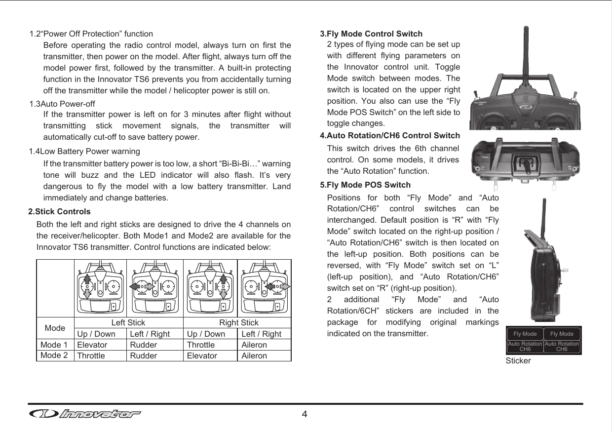 41.2“Power Off Protection” functionBefore  operating  the  radio  control  model,  always  turn  on  first  the transmitter, then power on the model. After flight, always turn off the model  power  first,  followed  by  the  transmitter.  A  built-in  protecting function in the Innovator TS6 prevents you from accidentally turning off the transmitter while the model / helicopter power is still on. 1.3Auto Power-offIf  the  transmitter  power  is  left  on  for  3  minutes  after  flight  without transmitting  stick  movement  signals,  the  transmitter  will automatically cut-off to save battery power.If the transmitter battery power is too low, a short “Bi-Bi-Bi…” warning tone  will  buzz  and  the  LED  indicator  will  also  flash.  It’s  very dangerous  to  fly  the  model  with  a  low  battery  transmitter.  Land immediately and change batteries. 1.4Low Battery Power warning2.Stick Controls3.Fly Mode Control Switch 4.Auto Rotation/CH6 Control Switch 5.Fly Mode POS SwitchThis  switch  drives  the  6th  channel control.  On  some  models,  it  drives the “Auto Rotation” function. Both the left and right sticks are designed to drive the 4 channels on the receiver/helicopter. Both Mode1 and Mode2 are available  for the Innovator TS6 transmitter. Control functions are indicated below:Positions  for  both  “Fly  Mode”  and  “Auto Rotation/CH6”  control  switches  can  be interchanged.  Default  position  is  “R”  with  “Fly Mode” switch located on the right-up position / “Auto  Rotation/CH6” switch is then located on the  left-up  position.  Both  positions  can  be reversed,  with  “Fly  Mode”  switch  set  on  “L” (left-up  position),  and  “Auto  Rotation/CH6” switch set on “R” (right-up position).2  additional  “Fly  Mode”  and  “Auto Rotation/6CH”  stickers  are  included  in  the package  for  modifying  original  markings indicated on the transmitter.2 types of flying mode can be set up with  different  flying  parameters  on the  Innovator  control  unit.  Toggle Mode  switch  between  modes.  The switch  is  located  on  the  upper  right position.  You  also  can  use  the  “Fly Mode POS Switch” on the left side to toggle changes.  Mode Left Stick Right StickMode 1Mode 2Up / DownElevatorThrottleUp / DownThrottleElevatorLeft / RightRudderRudderLeft / RightAileronAileron StickerFly ModeAuto RotationCH6Auto RotationCH6Fly Mode