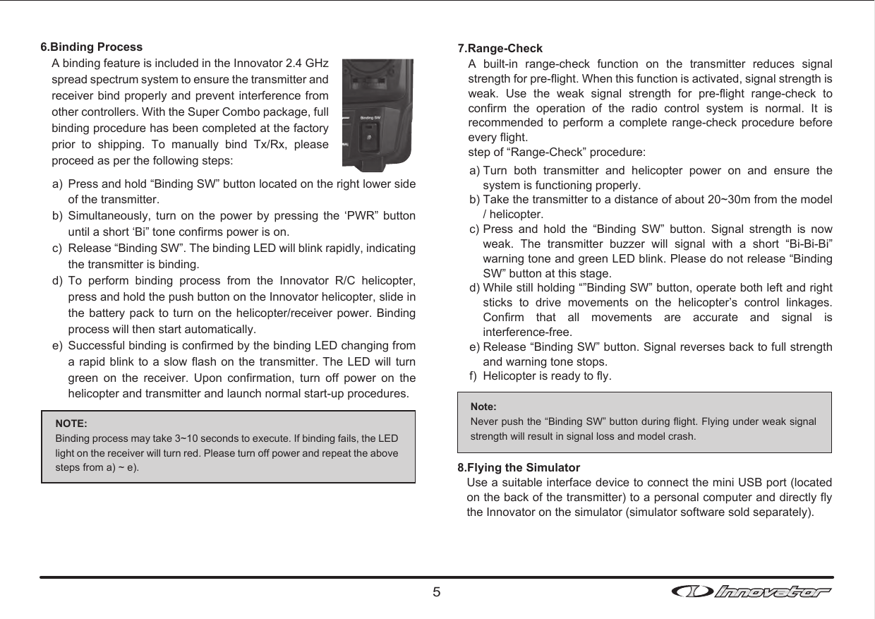 NOTE: Binding process may take 3~10 seconds to execute. If binding fails, the LED light on the receiver will turn red. Please turn off power and repeat the above steps from a) ~ e). 5a)b)c)d)e)Press and hold “Binding SW” button located on the right lower side of the transmitter.Simultaneously,  turn  on  the  power  by  pressing  the  ‘PWR”  button until a short ‘Bi” tone confirms power is on.Release “Binding SW”. The binding LED will blink rapidly, indicating the transmitter is binding. To  perform  binding  process  from  the  Innovator  R/C  helicopter, press and hold the push button on the Innovator helicopter, slide in the battery pack  to turn  on the helicopter/receiver  power. Binding process will then start automatically. Successful binding is confirmed by the binding LED changing from a rapid blink to a  slow flash  on the transmitter.  The LED  will turn green  on  the  receiver.  Upon  confirmation,  turn  off  power  on  the helicopter and transmitter and launch normal start-up procedures. 7.Range-Check  Note:Never push the “Binding SW” button during flight. Flying under weak signal strength will result in signal loss and model crash. 6.Binding Process A binding feature is included in the Innovator 2.4 GHz spread spectrum system to ensure the transmitter and receiver bind properly and prevent interference from other controllers. With the Super Combo package, full binding procedure has been completed at the factory prior  to  shipping.  To  manually  bind  Tx/Rx,  please proceed as per the following steps:A  built-in  range-check  function  on  the  transmitter  reduces  signal strength for pre-flight. When this function is activated, signal strength is weak.  Use  the  weak  signal  strength  for  pre-flight  range-check  to confirm  the  operation  of  the  radio  control  system  is  normal.  It  is recommended  to  perform  a  complete  range-check  procedure  before every flight. step of “Range-Check” procedure:a) b) c) d) e) f) Turn  both  transmitter  and  helicopter  power  on  and  ensure  the system is functioning properly.Take the transmitter to a distance of about 20~30m from the model / helicopter.Press  and  hold  the  “Binding  SW”  button.  Signal  strength  is  now weak.  The  transmitter  buzzer  will  signal  with  a  short  “Bi-Bi-Bi” warning tone and green LED blink. Please do not release “Binding SW” button at this stage.While still holding “”Binding SW” button, operate both left and right sticks  to  drive  movements  on  the  helicopter’s  control  linkages. Confirm  that  all  movements  are  accurate  and  signal  is interference-free. Release “Binding SW” button. Signal reverses back to full strength and warning tone stops.Helicopter is ready to fly. 8.Flying the SimulatorUse a suitable interface device to connect the mini USB port (located on the back of the transmitter) to a personal computer and directly fly the Innovator on the simulator (simulator software sold separately). 