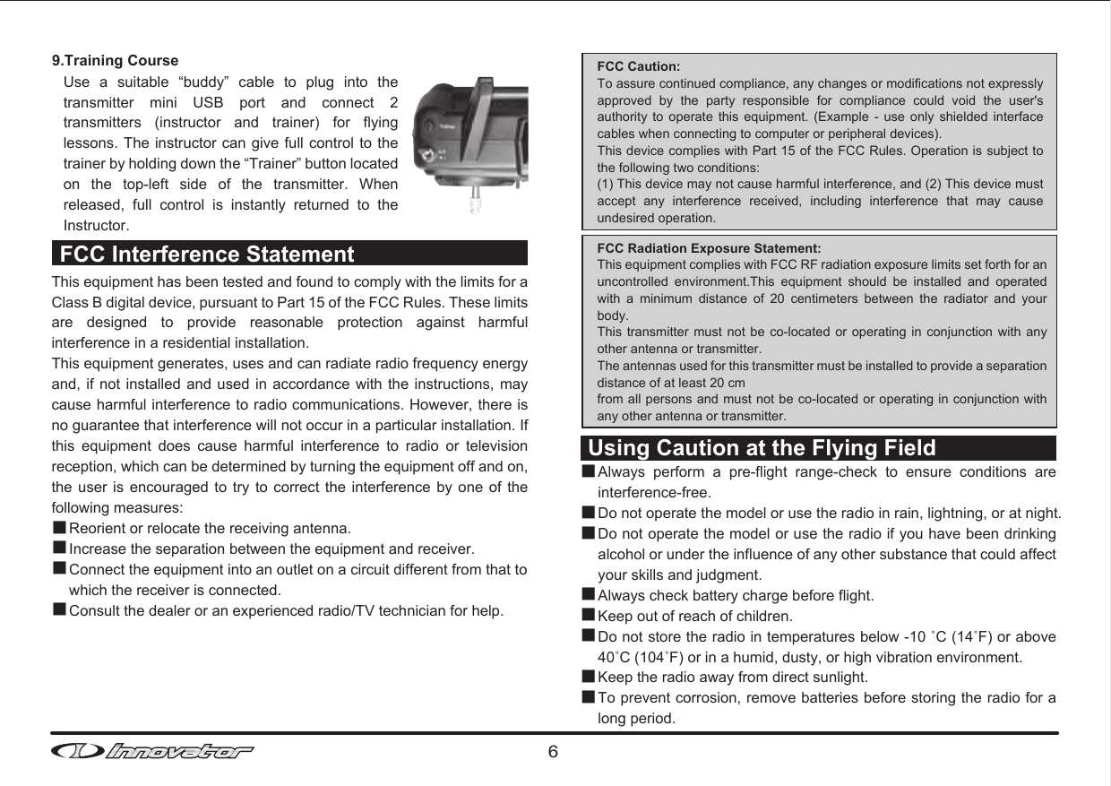 69.Training Course Use  a  suitable  “buddy”  cable  to  plug  into  the transmitter  mini  USB  port  and  connect  2 transmitters  (instructor  and  trainer)  for  flying lessons. The  instructor can give full control to the trainer by holding down the “Trainer” button located on  the  top-left  side  of  the  transmitter.  When released,  full  control  is  instantly  returned  to  the Instructor. This equipment has been tested and found to comply with the limits for a Class B digital device, pursuant to Part 15 of the FCC Rules. These limits are  designed  to  provide  reasonable  protection  against  harmful interference in a residential installation.This equipment generates, uses and can radiate radio frequency energy and, if not  installed and used  in accordance with  the instructions, may cause harmful interference to radio communications. However, there is no guarantee that interference will not occur in a particular installation. If this  equipment  does  cause  harmful  interference  to  radio  or  television reception, which can be determined by turning the equipment off and on, the user is encouraged  to  try  to correct the interference  by  one  of the following measures:FCC Caution: To assure continued compliance, any changes or modifications not expressly approved  by  the  party  responsible  for  compliance  could  void  the  user&apos;s authority  to operate  this  equipment. (Example  -  use  only shielded  interface cables when connecting to computer or peripheral devices).This device complies with Part 15 of the FCC Rules. Operation is subject to the following two conditions:(1) This device may not cause harmful interference, and (2) This device must accept  any  interference  received,  including  interference  that  may  cause undesired operation.FCC Radiation Exposure Statement:This equipment complies with FCC RF radiation exposure limits set forth for an uncontrolled  environment.This  equipment  should  be  installed  and  operated with  a  minimum  distance  of  20  centimeters  between  the  radiator  and  your body. This transmitter  must not  be co-located  or operating  in conjunction  with any other antenna or transmitter. The antennas used for this transmitter must be installed to provide a separation distance of at least 20 cmfrom all persons and must not be co-located or operating in conjunction with any other antenna or transmitter. ■■■■Reorient or relocate the receiving antenna.Increase the separation between the equipment and receiver.Connect the equipment into an outlet on a circuit different from that to which the receiver is connected.Consult the dealer or an experienced radio/TV technician for help.FCC Interference StatementUsing Caution at the Flying FieldAlways  perform  a  pre-flight  range-check  to  ensure  conditions  are interference-free. Do not operate the model or use the radio in rain, lightning, or at night.Do not operate the model or use the radio if you have been drinking alcohol or under the influence of any other substance that could affect your skills and judgment.Always check battery charge before flight.Keep out of reach of children.Do not store the radio in temperatures below -10 ˚C (14˚F) or above 40˚C (104˚F) or in a humid, dusty, or high vibration environment.Keep the radio away from direct sunlight.To prevent corrosion, remove batteries before storing the radio for a long period.■■■■■■■■