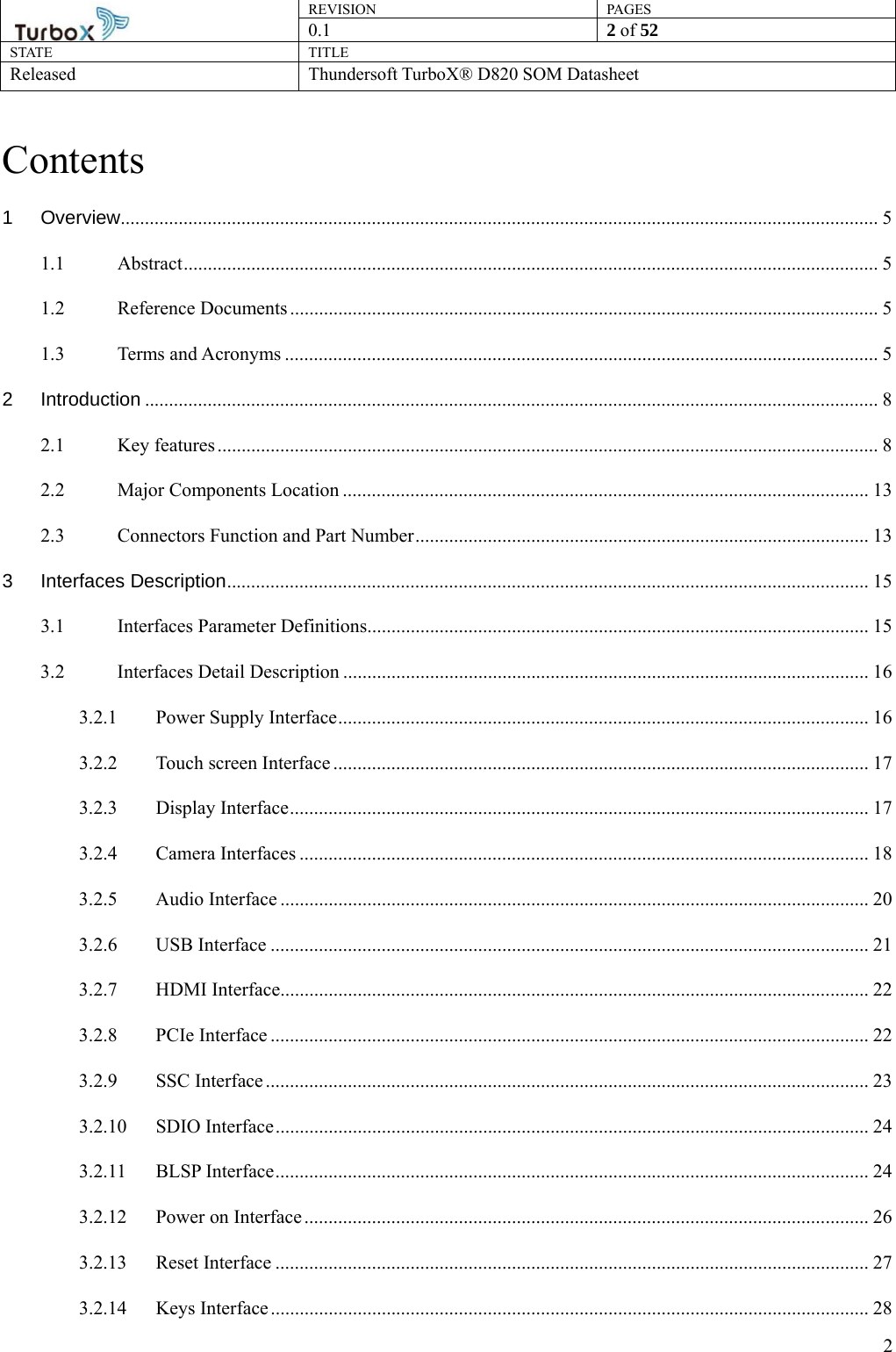 REVISION PAGES0.1  2 of 52 STATE TITLE Released Thundersoft TurboX® D820 SOM Datasheet        2Contents 1 Overview ............................................................................................................................................................. 5 1.1 Abstract ................................................................................................................................................ 5 1.2 Reference Documents .......................................................................................................................... 5 1.3 Terms and Acronyms ........................................................................................................................... 5 2 Introduction ........................................................................................................................................................ 8 2.1 Key features ......................................................................................................................................... 8 2.2 Major Components Location ............................................................................................................. 13 2.3 Connectors Function and Part Number .............................................................................................. 13 3 Interfaces Description ..................................................................................................................................... 15 3.1 Interfaces Parameter Definitions........................................................................................................ 15 3.2 Interfaces Detail Description ............................................................................................................. 16 3.2.1 Power Supply Interface .............................................................................................................. 16 3.2.2 Touch screen Interface ............................................................................................................... 17 3.2.3 Display Interface ........................................................................................................................ 17 3.2.4 Camera Interfaces ...................................................................................................................... 18 3.2.5 Audio Interface .......................................................................................................................... 20 3.2.6 USB Interface ............................................................................................................................ 21 3.2.7 HDMI Interface.......................................................................................................................... 22 3.2.8 PCIe Interface ............................................................................................................................ 22 3.2.9 SSC Interface ............................................................................................................................. 23 3.2.10 SDIO Interface ........................................................................................................................... 24 3.2.11 BLSP Interface ........................................................................................................................... 24 3.2.12 Power on Interface ..................................................................................................................... 26 3.2.13 Reset Interface ........................................................................................................................... 27 3.2.14 Keys Interface ............................................................................................................................ 28 