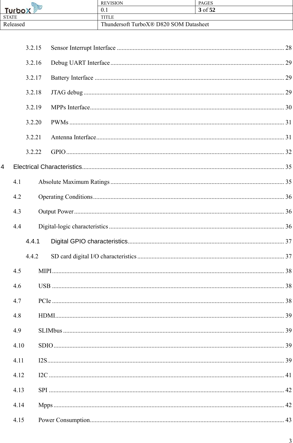 REVISION PAGES0.1  3 of 52 STATE TITLE Released Thundersoft TurboX® D820 SOM Datasheet        33.2.15 Sensor Interrupt Interface .......................................................................................................... 28 3.2.16 Debug UART Interface .............................................................................................................. 29 3.2.17 Battery Interface ........................................................................................................................ 29 3.2.18 JTAG debug ............................................................................................................................... 29 3.2.19 MPPs Interface ........................................................................................................................... 30 3.2.20 PWMs ........................................................................................................................................ 31 3.2.21 Antenna Interface ....................................................................................................................... 31 3.2.22 GPIO .......................................................................................................................................... 32 4 Electrical Characteristics ................................................................................................................................ 35 4.1 Absolute Maximum Ratings .............................................................................................................. 35 4.2 Operating Conditions ......................................................................................................................... 36 4.3 Output Power ..................................................................................................................................... 36 4.4 Digital-logic characteristics ............................................................................................................... 36 4.4.1 Digital GPIO characteristics ...................................................................................................  37 4.4.2 SD card digital I/O characteristics ............................................................................................. 37 4.5 MIPI ................................................................................................................................................... 38 4.6 USB ................................................................................................................................................... 38 4.7 PCIe ................................................................................................................................................... 38 4.8 HDMI ................................................................................................................................................. 39 4.9 SLIMbus ............................................................................................................................................ 39 4.10 SDIO .................................................................................................................................................. 39 4.11 I2S ........................................................................................................................... ........................... 39 4.12 I2C ..................................................................................................................................................... 41 4.13 SPI ..................................................................................................................................................... 42 4.14 Mpps .................................................................................................................................................. 42 4.15 Power Consumption ........................................................................................................................... 43 