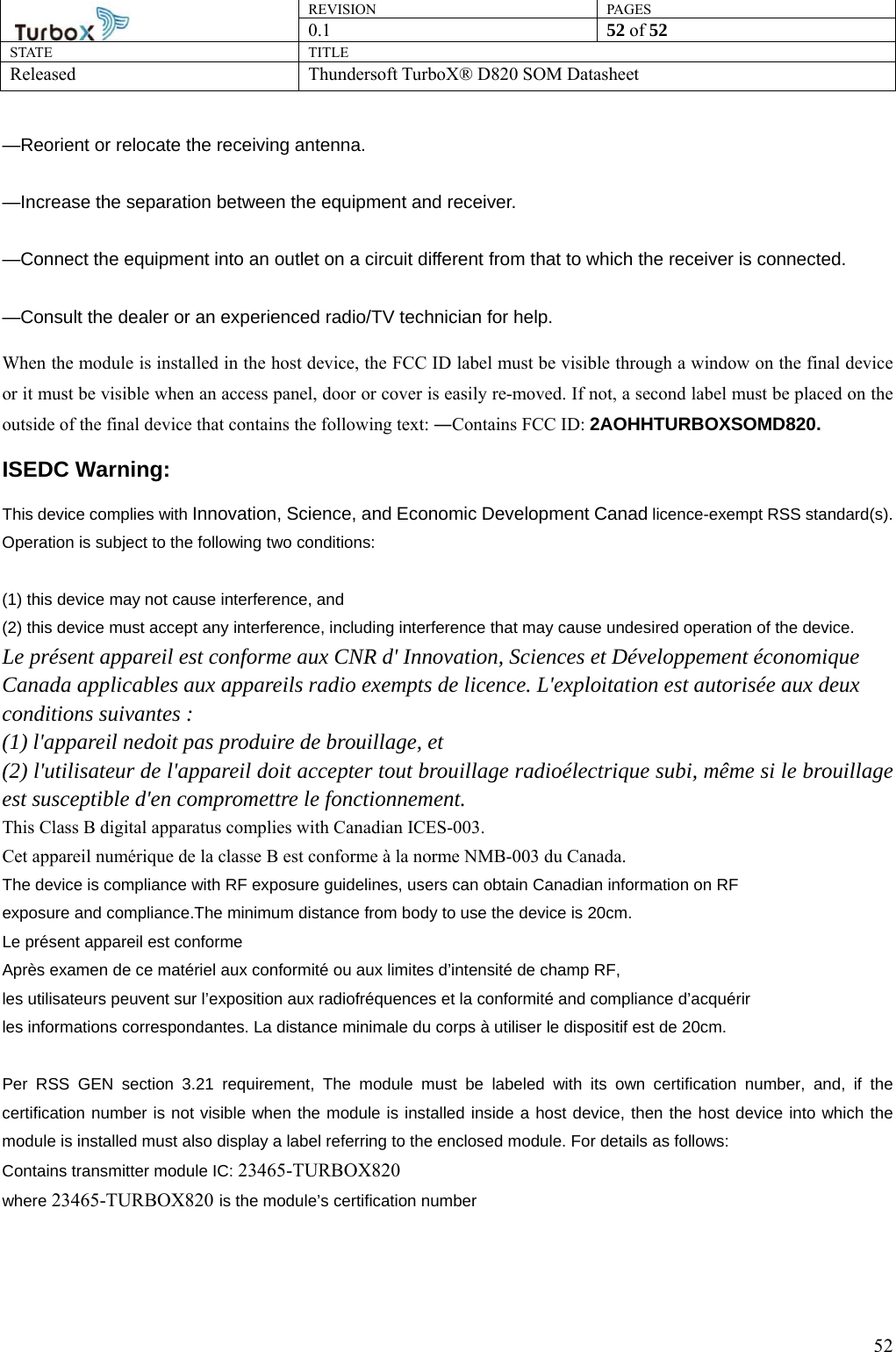 REVISION PAGES0.1  52 of 52 STATE TITLE Released Thundersoft TurboX® D820 SOM Datasheet        52—Reorient or relocate the receiving antenna.      —Increase the separation between the equipment and receiver.      —Connect the equipment into an outlet on a circuit different from that to which the receiver is connected.      —Consult the dealer or an experienced radio/TV technician for help. When the module is installed in the host device, the FCC ID label must be visible through a window on the final device or it must be visible when an access panel, door or cover is easily re-moved. If not, a second label must be placed on the outside of the final device that contains the following text: ―Contains FCC ID: 2AOHHTURBOXSOMD820. ISEDC Warning: This device complies with Innovation, Science, and Economic Development Canad licence-exempt RSS standard(s). Operation is subject to the following two conditions:    (1) this device may not cause interference, and (2) this device must accept any interference, including interference that may cause undesired operation of the device. Le présent appareil est conforme aux CNR d&apos; Innovation, Sciences et Développement économique Canada applicables aux appareils radio exempts de licence. L&apos;exploitation est autorisée aux deux conditions suivantes : (1) l&apos;appareil nedoit pas produire de brouillage, et (2) l&apos;utilisateur de l&apos;appareil doit accepter tout brouillage radioélectrique subi, même si le brouillage est susceptible d&apos;en compromettre le fonctionnement. This Class B digital apparatus complies with Canadian ICES-003.   Cet appareil numérique de la classe B est conforme à la norme NMB-003 du Canada. The device is compliance with RF exposure guidelines, users can obtain Canadian information on RF exposure and compliance.The minimum distance from body to use the device is 20cm. Le présent appareil est conforme Après examen de ce matériel aux conformité ou aux limites d’intensité de champ RF, les utilisateurs peuvent sur l’exposition aux radiofréquences et la conformité and compliance d’acquérir les informations correspondantes. La distance minimale du corps à utiliser le dispositif est de 20cm.  Per RSS GEN section 3.21 requirement, The module must be labeled with its own certification number, and, if the certification number is not visible when the module is installed inside a host device, then the host device into which the module is installed must also display a label referring to the enclosed module. For details as follows: Contains transmitter module IC: 23465-TURBOX820 where 23465-TURBOX820 is the module’s certification number  