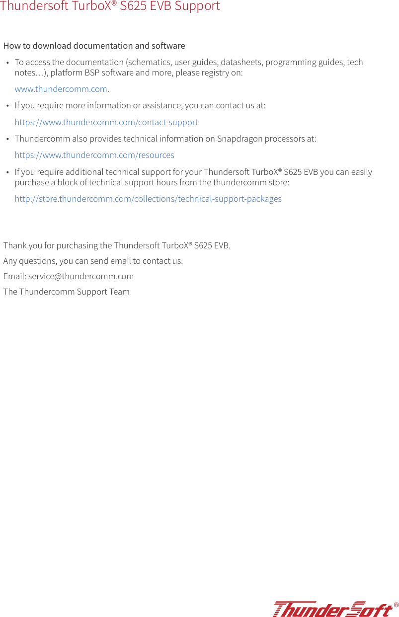 Thundersoft TurboX® S625 EVB SupportHow to download documentation and softwareTo access the documentation (schematics, user guides, datasheets, programming guides, tech notes�), platform BSP software and more, please registry on:www.thundercomm.com.If you require more information or assistance, you can contact us at:https://www.thundercomm.com/contact-supportThundercomm also provides technical information on Snapdragon processors at:https://www.thundercomm.com/resourcesIf you require additional technical support for your Thundersoft TurboX® S625 EVB you can easily purchase a block of technical support hours from the thundercomm store:http://store.thundercomm.com/collections/technical-support-packagesThank you for purchasing the Thundersoft TurboX® S625 EVB. Any questions, you can send email to contact us.Email: service@thundercomm.comThe Thundercomm Support Team