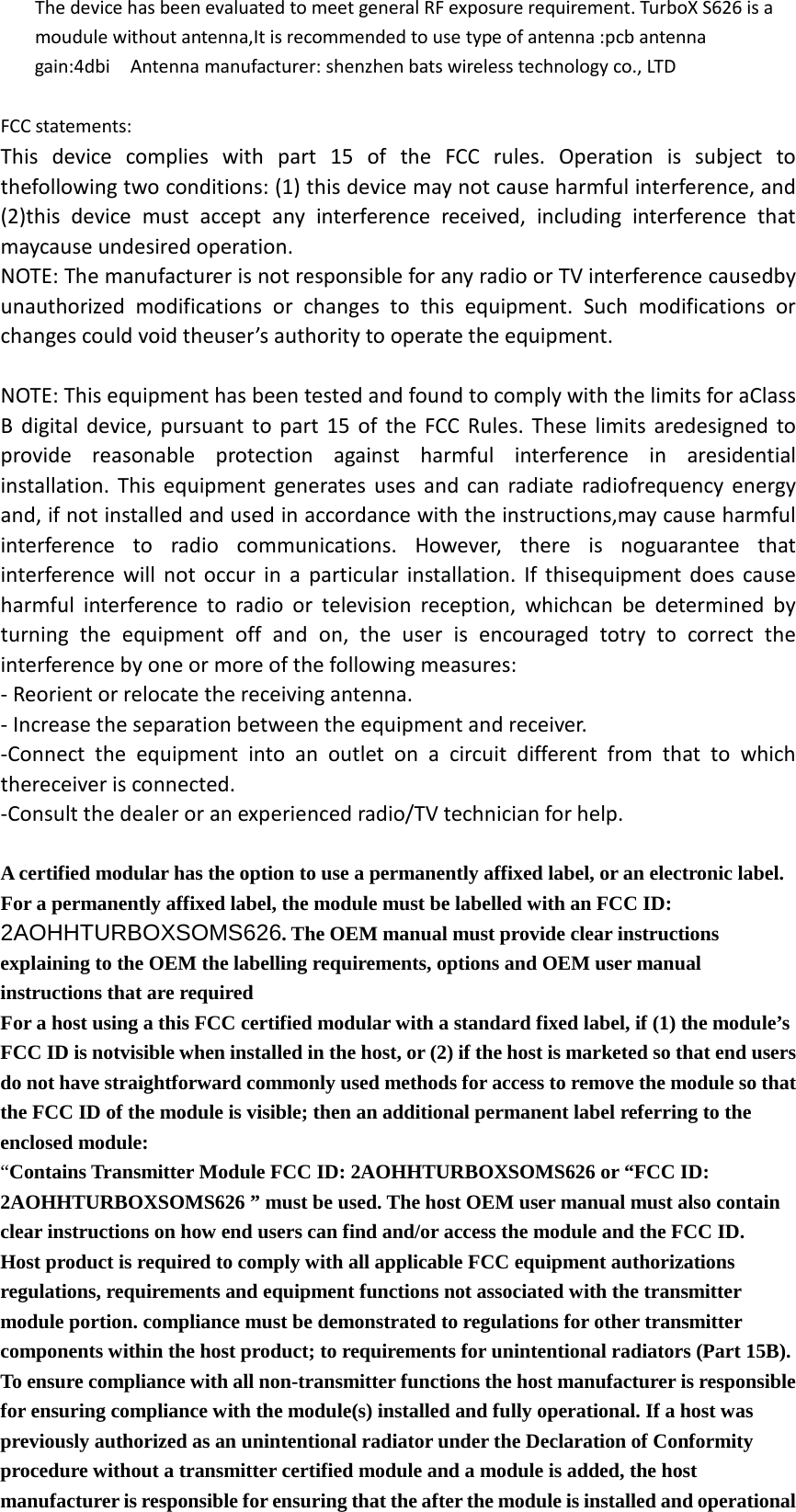 The device has been evaluated to meet general RF exposure requirement. TurboX S626 is a moudule without antenna,It is recommended to use type of antenna :pcb antenna     gain:4dbi  Antenna manufacturer: shenzhen bats wireless technology co., LTD  FCC statements: This device complies with part 15 of the FCC rules. Operation is subject to thefollowing two conditions: (1) this device may not cause harmful interference, and (2)this device must accept any interference received, including interference that maycause undesired operation. NOTE: The manufacturer is not responsible for any radio or TV interference causedby unauthorized modifications or changes to this equipment. Such modifications or changes could void theuser’s authority to operate the equipment.  NOTE: This equipment has been tested and found to comply with the limits for aClass B digital device, pursuant to part 15 of the FCC Rules. These limits aredesigned to provide reasonable protection against harmful interference in aresidential installation. This equipment generates uses and can radiate radiofrequency energy and, if not installed and used in accordance with the instructions,may cause harmful interference to radio communications. However, there is noguarantee that interference will not occur in a particular installation. If thisequipment does cause harmful interference to radio or television reception, whichcan be determined by turning the equipment off and on, the user is encouraged totry to correct the interference by one or more of the following measures: ‐ Reorient or relocate the receiving antenna. ‐ Increase the separation between the equipment and receiver. ‐Connect the equipment into an outlet on a circuit different from that to which thereceiver is connected. ‐Consult the dealer or an experienced radio/TV technician for help.  A certified modular has the option to use a permanently affixed label, or an electronic label. For a permanently affixed label, the module must be labelled with an FCC ID: 2AOHHTURBOXSOMS626. The OEM manual must provide clear instructions explaining to the OEM the labelling requirements, options and OEM user manual instructions that are required   For a host using a this FCC certified modular with a standard fixed label, if (1) the module’s FCC ID is notvisible when installed in the host, or (2) if the host is marketed so that end users do not have straightforward commonly used methods for access to remove the module so that the FCC ID of the module is visible; then an additional permanent label referring to the enclosed module:  “Contains Transmitter Module FCC ID: 2AOHHTURBOXSOMS626 or “FCC ID: 2AOHHTURBOXSOMS626 ” must be used. The host OEM user manual must also contain clear instructions on how end users can find and/or access the module and the FCC ID.   Host product is required to comply with all applicable FCC equipment authorizations regulations, requirements and equipment functions not associated with the transmitter module portion. compliance must be demonstrated to regulations for other transmitter components within the host product; to requirements for unintentional radiators (Part 15B). To ensure compliance with all non-transmitter functions the host manufacturer is responsible for ensuring compliance with the module(s) installed and fully operational. If a host was previously authorized as an unintentional radiator under the Declaration of Conformity procedure without a transmitter certified module and a module is added, the host manufacturer is responsible for ensuring that the after the module is installed and operational 