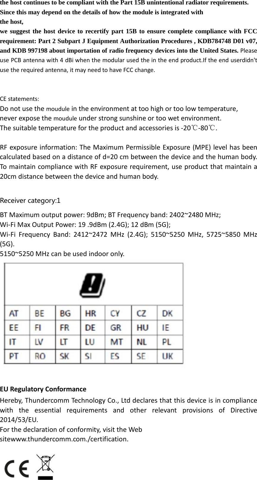 the host continues to be compliant with the Part 15B unintentional radiator requirements. Since this may depend on the details of how the module is integrated with  the host, we suggest the host device to recertify part 15B to ensure complete compliance with FCC requirement: Part 2 Subpart J Equipment Authorization Procedures , KDB784748 D01 v07, and KDB 997198 about importation of radio frequency devices into the United States. Please use PCB antenna with 4 dBi when the modular used the in the end product.If the end userdidn&apos;t use the required antenna, it may need to have FCC change.     CE statements: Do not use the moudule in the environment at too high or too low temperature,   never expose the moudule under strong sunshine or too wet environment.   The suitable temperature for the product and accessories is ‐20℃‐80℃.  RF exposure information: The Maximum Permissible Exposure (MPE) level has been calculated based on a distance of d=20 cm between the device and the human body. To maintain compliance with RF exposure requirement, use product that maintain a 20cm distance between the device and human body.    Receiver category:1 BT Maximum output power: 9dBm; BT Frequency band: 2402~2480 MHz;   Wi‐Fi Max Output Power: 19 .9dBm (2.4G); 12 dBm (5G);   Wi‐Fi Frequency Band: 2412~2472 MHz (2.4G); 5150~5250 MHz, 5725~5850 MHz (5G). 5150~5250 MHz can be used indoor only.     EU Regulatory Conformance Hereby, Thundercomm Technology Co., Ltd declares that this device is in compliance with the essential requirements and other relevant provisions of Directive 2014/53/EU. For the declaration of conformity, visit the Web sitewww.thundercomm.com./certification.    