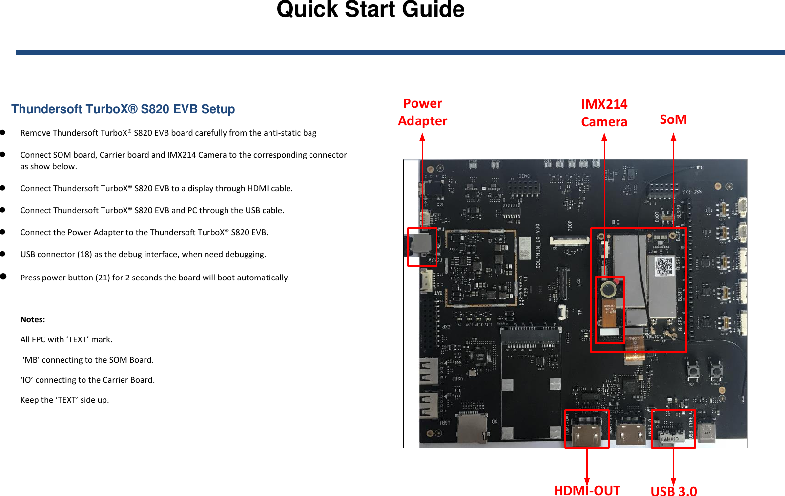 Quick Start Guide        Thundersoft TurboX® S820 EVB Setup  Remove Thundersoft TurboX® S820 EVB board carefully from the anti-static bag   Connect SOM board, Carrier board and IMX214 Camera to the corresponding connector as show below.  Connect Thundersoft TurboX® S820 EVB to a display through HDMI cable.  Connect Thundersoft TurboX® S820 EVB and PC through the USB cable.  Connect the Power Adapter to the Thundersoft TurboX® S820 EVB.  USB connector (18) as the debug interface, when need debugging.  Press power button (21) for 2 seconds the board will boot automatically.  Notes:  All FPC with ‘TEXT’ mark.  ‘MB’ connecting to the SOM Board.  ‘IO’ connecting to the Carrier Board. Keep the ‘TEXT’ side up.  SoMIMX214 CameraPower AdapterHDMI-OUT USB 3.0 