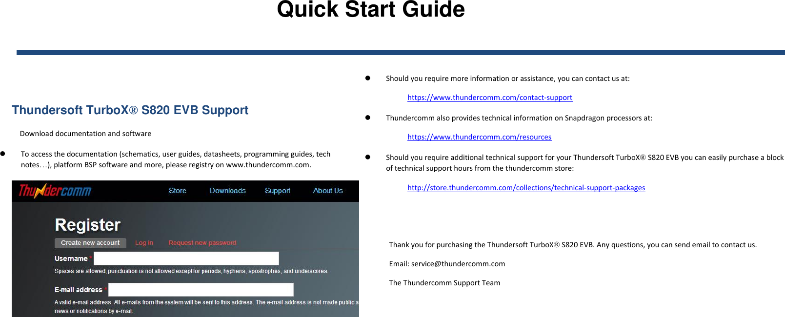 Quick Start Guide    Thundersoft TurboX® S820 EVB Support Download documentation and software  To access the documentation (schematics, user guides, datasheets, programming guides, tech notes…), platform BSP software and more, please registry on www.thundercomm.com.    Should you require more information or assistance, you can contact us at: https://www.thundercomm.com/contact-support  Thundercomm also provides technical information on Snapdragon processors at: https://www.thundercomm.com/resources  Should you require additional technical support for your Thundersoft TurboX® S820 EVB you can easily purchase a block of technical support hours from the thundercomm store: http://store.thundercomm.com/collections/technical-support-packages   Thank you for purchasing the Thundersoft TurboX® S820 EVB. Any questions, you can send email to contact us. Email: service@thundercomm.com The Thundercomm Support Team   