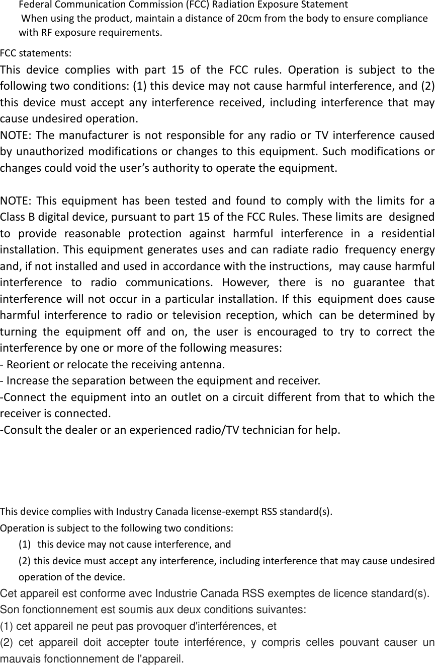 Federal Communication Commission (FCC) Radiation Exposure Statement When using the product, maintain a distance of 20cm from the body to ensure compliance with RF exposure requirements.   FCC statements: This device complies with part 15 of the FCC rules. Operation is subject to the following two conditions: (1) this device may not cause harmful interference, and (2) this device must accept any interference received, including interference that may cause undesired operation.  NOTE: The manufacturer is not responsible for any radio or TV interference caused by unauthorized modifications or changes to this equipment. Such modifications or changes could void the user’s authority to operate the equipment.  NOTE: This equipment has been tested and found to comply with the limits for a Class B digital device, pursuant to part 15 of the FCC Rules. These limits are designed to provide reasonable protection against harmful interference in a residential installation. This equipment generates uses and can radiate radio frequency energy and, if not installed and used in accordance with the instructions, may cause harmful interference to radio communications. However, there is no guarantee that interference will not occur in a particular installation. If this equipment does cause harmful interference to radio or television reception, which can be determined by turning the equipment off and on, the user is encouraged to try to correct the interference by one or more of the following measures: ‐ Reorient or relocate the receiving antenna. ‐ Increase the separation between the equipment and receiver. ‐Connect the equipment into an outlet on a circuit different from that to which the receiver is connected. ‐Consult the dealer or an experienced radio/TV technician for help.     This device complies with Industry Canada license‐exempt RSS standard(s). Operation is subject to the following two conditions: (1) this device may not cause interference, and (2) this device must accept any interference, including interference that may cause undesired operation of the device. Cet appareil est conforme avec Industrie Canada RSS exemptes de licence standard(s).   Son fonctionnement est soumis aux deux conditions suivantes:   (1) cet appareil ne peut pas provoquer d&apos;interférences, et   (2) cet appareil doit accepter toute interférence,  y compris celles pouvant causer un mauvais fonctionnement de l&apos;appareil.   