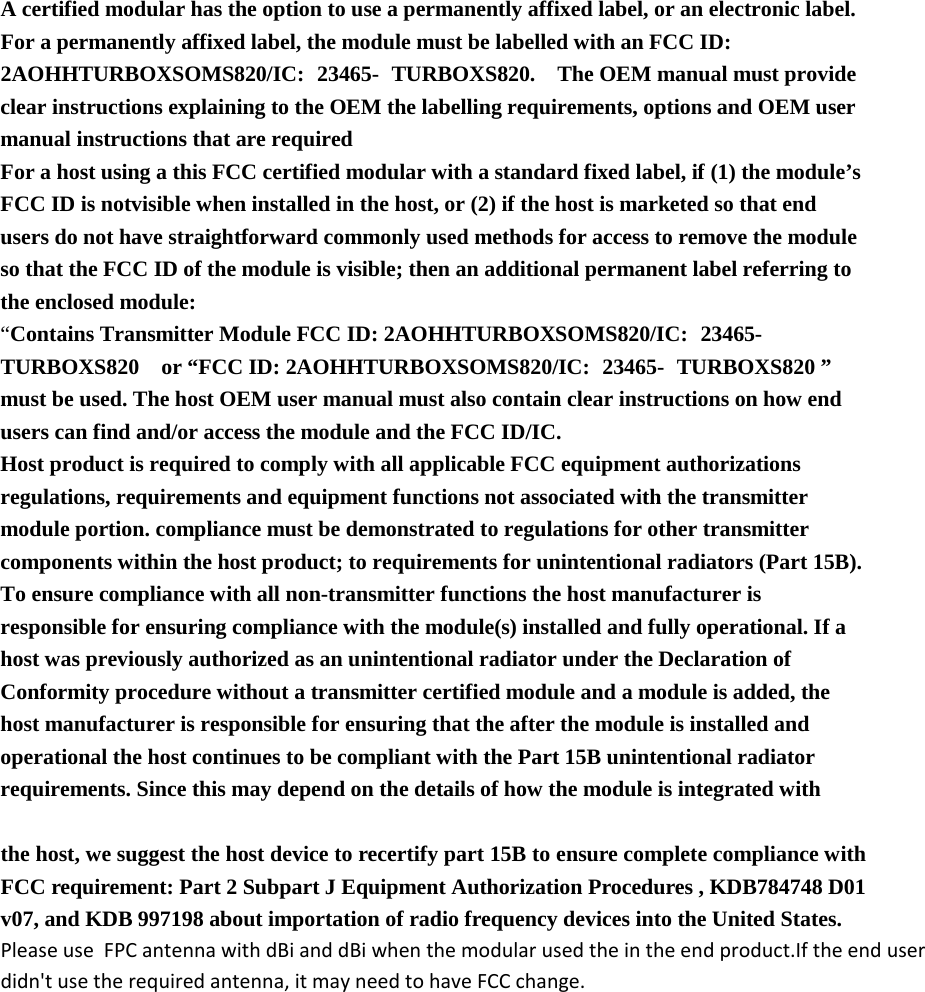  A certified modular has the option to use a permanently affixed label, or an electronic label. For a permanently affixed label, the module must be labelled with an FCC ID: 2AOHHTURBOXSOMS820/IC: 23465- TURBOXS820.  The OEM manual must provide clear instructions explaining to the OEM the labelling requirements, options and OEM user manual instructions that are required   For a host using a this FCC certified modular with a standard fixed label, if (1) the module’s FCC ID is notvisible when installed in the host, or (2) if the host is marketed so that end users do not have straightforward commonly used methods for access to remove the module so that the FCC ID of the module is visible; then an additional permanent label referring to the enclosed module:   “Contains Transmitter Module FCC ID: 2AOHHTURBOXSOMS820/IC: 23465- TURBOXS820  or “FCC ID: 2AOHHTURBOXSOMS820/IC: 23465- TURBOXS820 ” must be used. The host OEM user manual must also contain clear instructions on how end users can find and/or access the module and the FCC ID/IC.   Host product is required to comply with all applicable FCC equipment authorizations regulations, requirements and equipment functions not associated with the transmitter module portion. compliance must be demonstrated to regulations for other transmitter components within the host product; to requirements for unintentional radiators (Part 15B). To ensure compliance with all non-transmitter functions the host manufacturer is responsible for ensuring compliance with the module(s) installed and fully operational. If a host was previously authorized as an unintentional radiator under the Declaration of Conformity procedure without a transmitter certified module and a module is added, the host manufacturer is responsible for ensuring that the after the module is installed and operational the host continues to be compliant with the Part 15B unintentional radiator requirements. Since this may depend on the details of how the module is integrated with     the host, we suggest the host device to recertify part 15B to ensure complete compliance with FCC requirement: Part 2 Subpart J Equipment Authorization Procedures , KDB784748 D01 v07, and KDB 997198 about importation of radio frequency devices into the United States. Please use  FPC antenna with dBi and dBi when the modular used the in the end product.If the end userdidn&apos;t use the required antenna, it may need to have FCC change.    