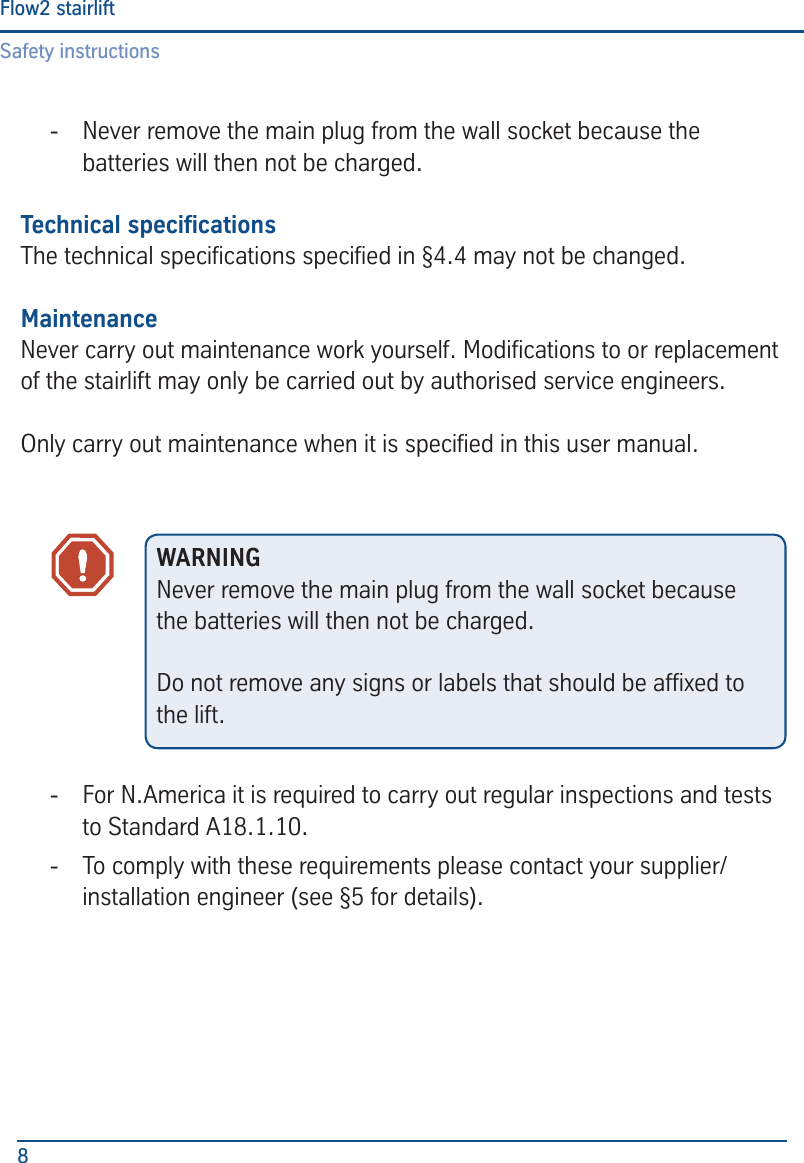 Safety instructionsFlow2 stairlift8 - Never remove the main plug from the wall socket because the batteries will then not be charged.Technical specicationsThe technical specications specied in &sect;4.4 may not be changed.MaintenanceNever carry out maintenance work yourself. Modications to or replacement of the stairlift may only be carried out by authorised service engineers.Only carry out maintenance when it is specied in this user manual. - For N.America it is required to carry out regular inspections and tests to Standard A18.1.10. - To comply with these requirements please contact your supplier/installation engineer (see &sect;5 for details).WARNINGNever remove the main plug from the wall socket because the batteries will then not be charged.Do not remove any signs or labels that should be afxed to the lift.