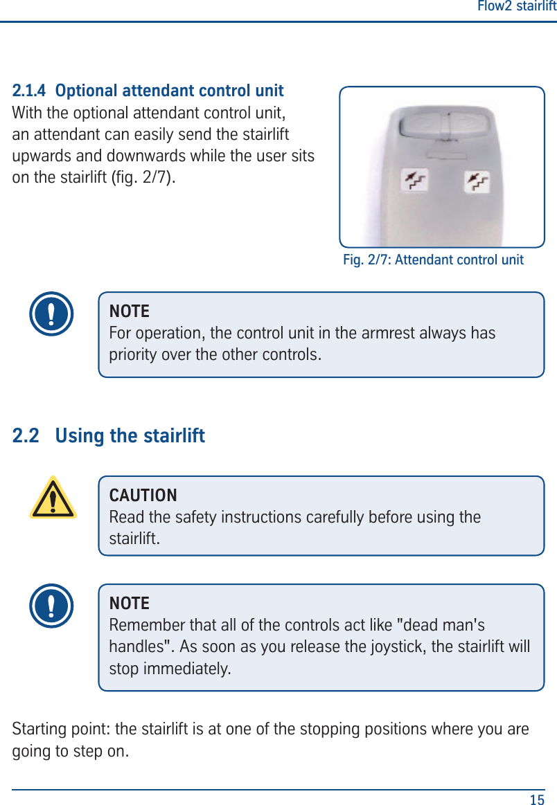 Flow2 stairlift152.1.4  Optional attendant control unitWith the optional attendant control unit, an attendant can easily send the stairlift upwards and downwards while the user sits on the stairlift (g. 2/7).2.2  Using the stairliftStarting point: the stairlift is at one of the stopping positions where you are going to step on.Fig. 2/7: Attendant control unitNOTEFor operation, the control unit in the armrest always has priority over the other controls.CAUTIONRead the safety instructions carefully before using the stairlift.NOTERemember that all of the controls act like "dead man's handles". As soon as you release the joystick, the stairlift will stop immediately.