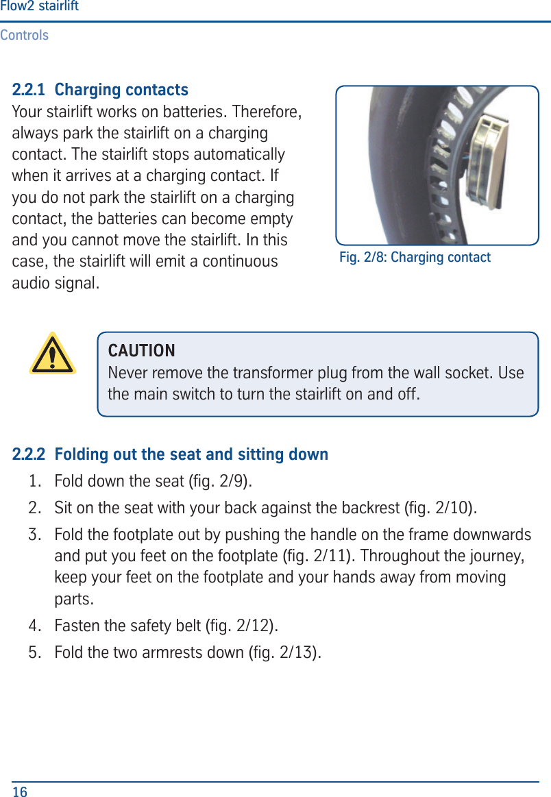 ControlsFlow2 stairlift162.2.1  Charging contactsYour stairlift works on batteries. Therefore, always park the stairlift on a charging contact. The stairlift stops automatically when it arrives at a charging contact. If you do not park the stairlift on a charging contact, the batteries can become empty and you cannot move the stairlift. In this case, the stairlift will emit a continuous audio signal.2.2.2  Folding out the seat and sitting down1.  Fold down the seat (g. 2/9).2.  Sit on the seat with your back against the backrest (g. 2/10).3.  Fold the footplate out by pushing the handle on the frame downwards and put you feet on the footplate (g. 2/11). Throughout the journey, keep your feet on the footplate and your hands away from moving parts.4.  Fasten the safety belt (g. 2/12).5.  Fold the two armrests down (g. 2/13).Fig. 2/8: Charging contactCAUTIONNever remove the transformer plug from the wall socket. Use the main switch to turn the stairlift on and off.