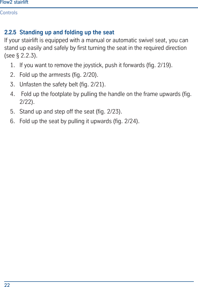 ControlsFlow2 stairlift222.2.5  Standing up and folding up the seatIf your stairlift is equipped with a manual or automatic swivel seat, you can stand up easily and safely by rst turning the seat in the required direction (see &sect; 2.2.3).1.  If you want to remove the joystick, push it forwards (g. 2/19).2.  Fold up the armrests (g. 2/20).3.  Unfasten the safety belt (g. 2/21).4.   Fold up the footplate by pulling the handle on the frame upwards (g. 2/22).5.  Stand up and step off the seat (g. 2/23).6.  Fold up the seat by pulling it upwards (g. 2/24).