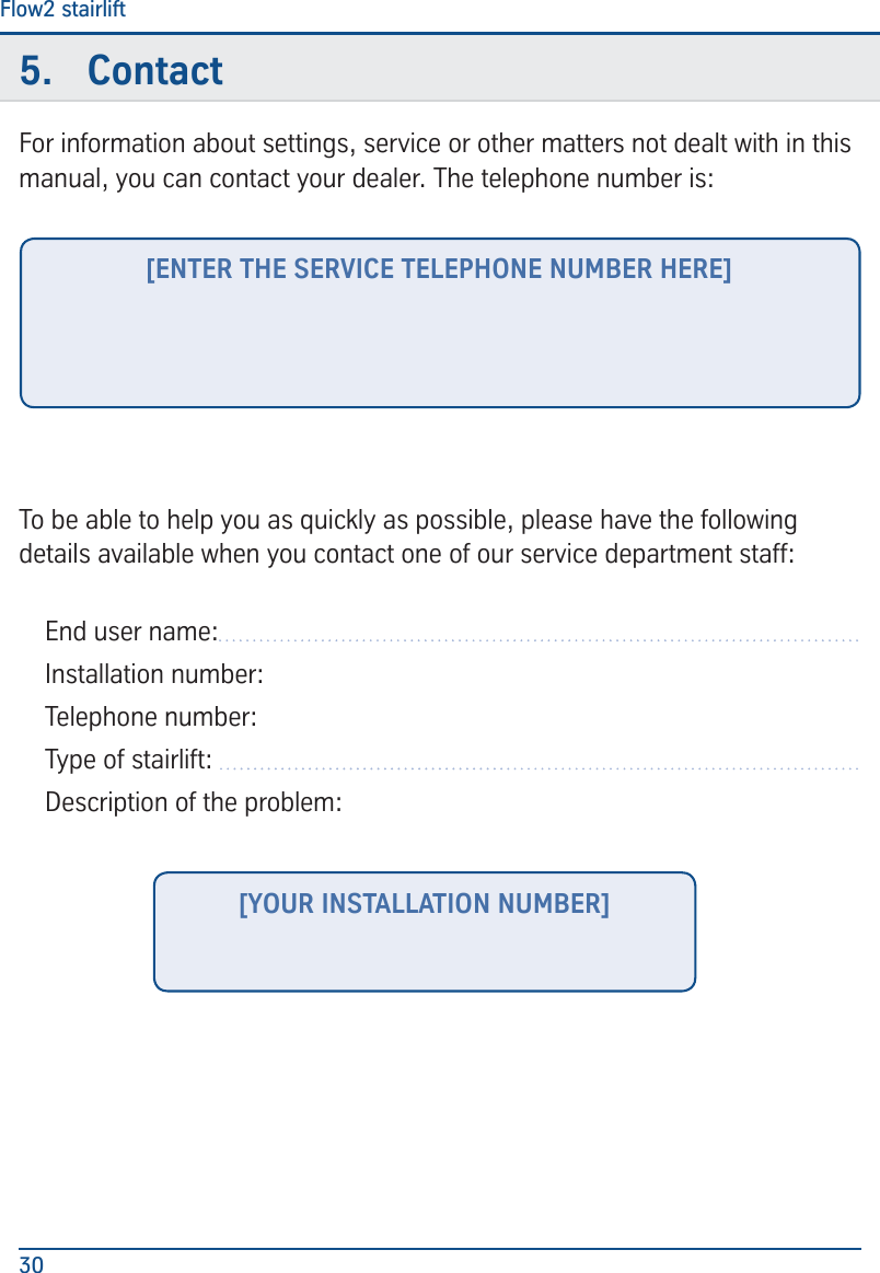 ContactFlow2 stairlift305.  ContactFor information about settings, service or other matters not dealt with in this manual, you can contact your dealer. The telephone number is:To be able to help you as quickly as possible, please have the following details available when you contact one of our service department staff:End user name: Installation number:Telephone number:Type of stairlift:  Description of the problem:[ENTER THE SERVICE TELEPHONE NUMBER HERE][YOUR INSTALLATION NUMBER]