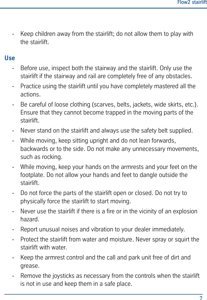 Flow2 stairlift7 - Keep children away from the stairlift; do not allow them to play with the stairlift.Use - Before use, inspect both the stairway and the stairlift. Only use the stairlift if the stairway and rail are completely free of any obstacles. - Practice using the stairlift until you have completely mastered all the actions. - Be careful of loose clothing (scarves, belts, jackets, wide skirts, etc.). Ensure that they cannot become trapped in the moving parts of the stairlift. - Never stand on the stairlift and always use the safety belt supplied.  - While moving, keep sitting upright and do not lean forwards, backwards or to the side. Do not make any unnecessary movements, such as rocking. - While moving, keep your hands on the armrests and your feet on the footplate. Do not allow your hands and feet to dangle outside the stairlift. - Do not force the parts of the stairlift open or closed. Do not try to physically force the stairlift to start moving. - Never use the stairlift if there is a re or in the vicinity of an explosion hazard. - Report unusual noises and vibration to your dealer immediately. - Protect the stairlift from water and moisture. Never spray or squirt the stairlift with water. - Keep the armrest control and the call and park unit free of dirt and grease. - Remove the joysticks as necessary from the controls when the stairlift is not in use and keep them in a safe place.