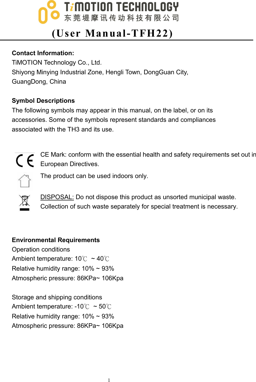 (Us er Man ual -T FH2 2 )1Contact Information:TiMOTION Technology Co., Ltd.Shiyong Minying Industrial Zone, Hengli Town, DongGuan City,GuangDong, ChinaSymbol DescriptionsThe following symbols may appear in this manual, on the label, or on itsaccessories. Some of the symbols represent standards and compliancesassociated with the TH3 and its use.CE Mark: conform with the essential health and safety requirements set out inEuropean Directives.The product can be used indoors only.DISPOSAL: Do not dispose this product as unsorted municipal waste.Collection of such waste separately for special treatment is necessary.Environmental RequirementsOperation conditionsAmbient temperature: 10℃~ 40℃Relative humidity range: 10% ~ 93%Atmospheric pressure: 86KPa~ 106KpaStorage and shipping conditionsAmbient temperature: -10℃~ 50℃Relative humidity range: 10% ~ 93%Atmospheric pressure: 86KPa~ 106Kpa