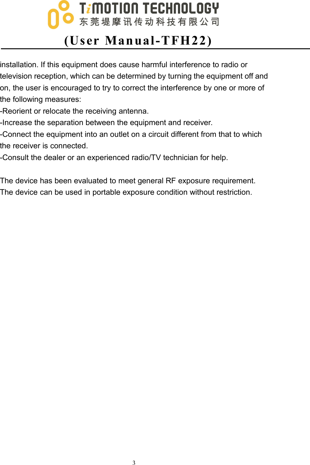 (Us er Man ual -T FH2 2 )3installation. If this equipment does cause harmful interference to radio ortelevision reception, which can be determined by turning the equipment off andon, the user is encouraged to try to correct the interference by one or more ofthe following measures:-Reorient or relocate the receiving antenna.-Increase the separation between the equipment and receiver.-Connect the equipment into an outlet on a circuit different from that to whichthe receiver is connected.-Consult the dealer or an experienced radio/TV technician for help.The device has been evaluated to meet general RF exposure requirement.The device can be used in portable exposure condition without restriction.
