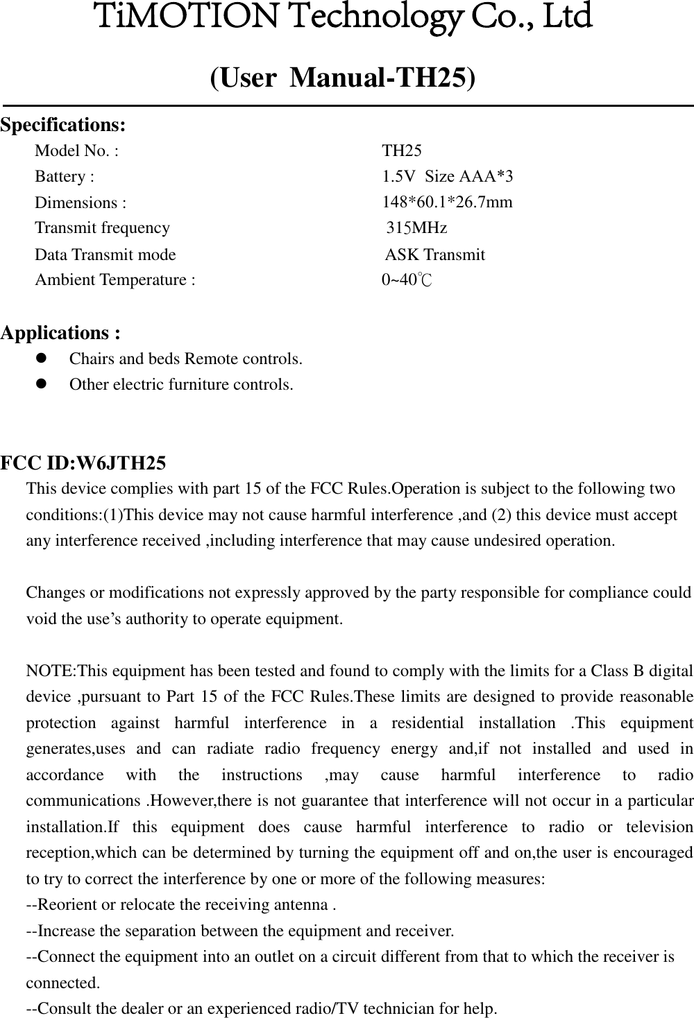 (User  Manual-TH25)Specifications: Model No. :     Battery :    Dimensions :    Transmit frequency  TH251.5V  Size AAA*3148*60.1*26.7mm 315MHz Data Transmit mode        ASK Transmit Ambient Temperature :  0~40℃   Applications : Chairs and beds Remote controls.Other electric furniture controls.FCC ID:W6JTH25This device complies with part 15 of the FCC Rules.Operation is subject to the following two conditions:(1)This device may not cause harmful interference ,and (2) this device must accept any interference received ,including interference that may cause undesired operation. Changes or modifications not expressly approved by the party responsible for compliance could void the use’s authority to operate equipment. NOTE:This equipment has been tested and found to comply with the limits for a Class B digital device ,pursuant to Part 15 of the FCC Rules.These limits are designed to provide reasonable protection  against  harmful  interference  in  a  residential  installation  .This  equipment generates,uses  and  can  radiate  radio  frequency  energy  and,if  not  installed  and  used  in accordance  with  the  instructions  ,may  cause  harmful  interference  to  radio communications .However,there is not guarantee that interference will not occur in a particular installation.If  this  equipment  does  cause  harmful  interference  to  radio  or  television reception,which can be determined by turning the equipment off and on,the user is encouraged to try to correct the interference by one or more of the following measures: --Reorient or relocate the receiving antenna . --Increase the separation between the equipment and receiver. --Connect the equipment into an outlet on a circuit different from that to which the receiver is connected. --Consult the dealer or an experienced radio/TV technician for help. TiMOTION Technology Co., Ltd