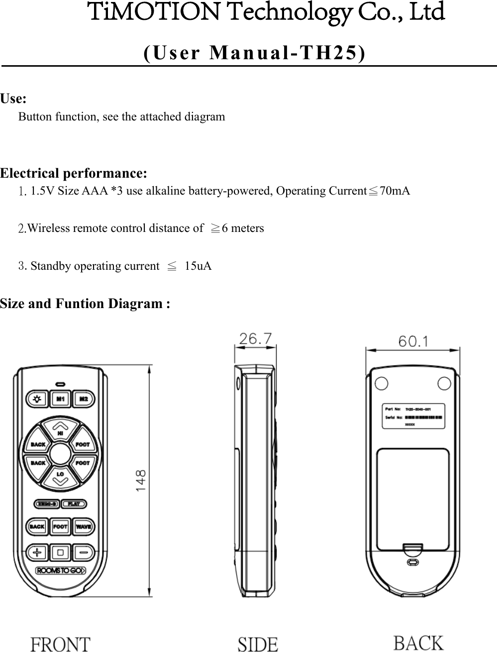 (User Manual-TH25)Use: Button function, see the attached diagram Electrical performance: 1. 1.5V Size AAA *3 use alkaline battery-powered, Operating Current≦70mA2.Wireless remote control distance of  ≧6 meters3.Standby operating current  ≦  15uASize and Funtion Diagram : TiMOTION Technology Co., Ltd