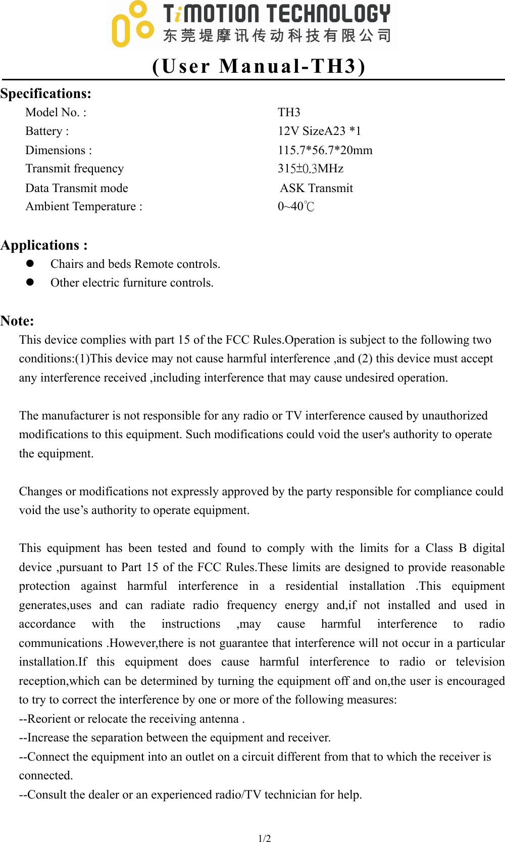   (User Manual-TH3) 1/2                                  Specifications: Model No. :         TH3 Battery :          12V SizeA23 *1 Dimensions :         115.7*56.7*20mm Transmit frequency       315±0.3MHz Data Transmit mode                        ASK Transmit Ambient Temperature :       0~40℃   Applications :   z Chairs and beds Remote controls. z Other electric furniture controls.    Note: This device complies with part 15 of the FCC Rules.Operation is subject to the following two conditions:(1)This device may not cause harmful interference ,and (2) this device must accept any interference received ,including interference that may cause undesired operation.      The manufacturer is not responsible for any radio or TV interference caused by unauthorized   modifications to this equipment. Such modifications could void the user&apos;s authority to operate   the equipment.  Changes or modifications not expressly approved by the party responsible for compliance could void the use’s authority to operate equipment.  This equipment has been tested and found to comply with the limits for a Class B digital device ,pursuant to Part 15 of the FCC Rules.These limits are designed to provide reasonable protection against harmful interference in a residential installation .This equipment generates,uses and can radiate radio frequency energy and,if not installed and used in accordance with the instructions ,may cause harmful interference to radio communications .However,there is not guarantee that interference will not occur in a particular installation.If this equipment does cause harmful interference to radio or television reception,which can be determined by turning the equipment off and on,the user is encouraged to try to correct the interference by one or more of the following measures: --Reorient or relocate the receiving antenna . --Increase the separation between the equipment and receiver. --Connect the equipment into an outlet on a circuit different from that to which the receiver is connected. --Consult the dealer or an experienced radio/TV technician for help.  