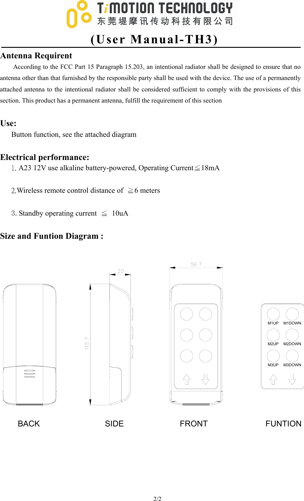   (User Manual-TH3) 2/2                                  Antenna Requirent According to the FCC Part 15 Paragraph 15.203, an intentional radiator shall be designed to ensure that no antenna other than that furnished by the responsible party shall be used with the device. The use of a permanently attached antenna to the intentional radiator shall be considered sufficient to comply with the provisions of this section. This product has a permanent antenna, fulfill the requirement of this section    Use: Button function, see the attached diagram    Electrical performance: 1. A23 12V use alkaline battery-powered, Operating Current≦18mA  2.Wireless remote control distance of  ≧6 meters  3.Standby operating current  ≦ 10uA  Size and Funtion Diagram : M1UP M1DOWNM2UP M2DOWNM3UP M3DOWNFRONT FUNTIONSIDEBACK 