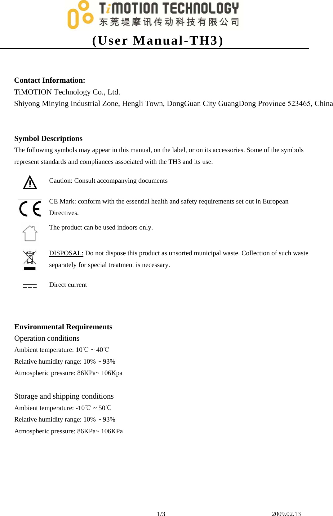 (User Manual-TH3)1/3    2009.02.13 Contact Information: TiMOTION Technology Co., Ltd. Shiyong Minying Industrial Zone, Hengli Town, DongGuan City GuangDong Province 523465, China Symbol Descriptions The following symbols may appear in this manual, on the label, or on its accessories. Some of the symbols represent standards and compliances associated with the TH3 and its use. Caution: Consult accompanying documents CE Mark: conform with the essential health and safety requirements set out in European Directives. The product can be used indoors only. DISPOSAL: Do not dispose this product as unsorted municipal waste. Collection of such waste separately for special treatment is necessary. Direct current Environmental Requirements     Operation conditions Ambient temperature: 10  ~ ℃40℃ Relative humidity range: 10% ~ 93% Atmospheric pressure: 86KPa~ 106Kpa Storage and shipping conditions Ambient temperature: -10  ~ ℃50℃ Relative humidity range: 10% ~ 93% Atmospheric pressure: 86KPa~ 106KPa 