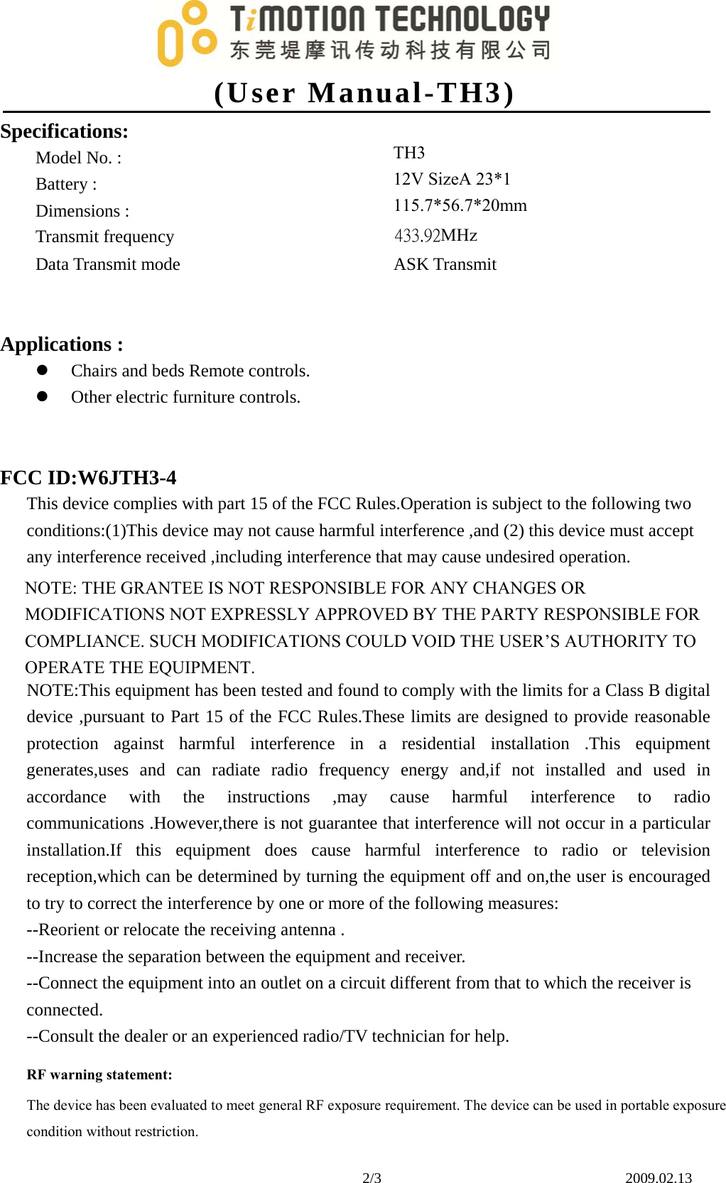 (User Manual-TH3)2/3    2009.02.13 Specifications: Model No. :  Battery :  Dimensions :  Transmit frequency Data Transmit mode ASK Transmit Applications : Chairs and beds Remote controls.Other electric furniture controls.FCC ID:W6JTH3-4 This device complies with part 15 of the FCC Rules.Operation is subject to the following two conditions:(1)This device may not cause harmful interference ,and (2) this device must accept any interference received ,including interference that may cause undesired operation. NOTE: THE GRANTEE IS NOT RESPONSIBLE FOR ANY CHANGES OR MODIFICATIONS NOT EXPRESSLY APPROVED BY THE PARTY RESPONSIBLE FOR COMPLIANCE. SUCH MODIFICATIONS COULD VOID THE USER’S AUTHORITY TO OPERATE THE EQUIPMENT. NOTE:This equipment has been tested and found to comply with the limits for a Class B digital device ,pursuant to Part 15 of the FCC Rules.These limits are designed to provide reasonable protection against harmful interference in a residential installation .This equipment generates,uses and can radiate radio frequency energy and,if not installed and used in accordance with the instructions ,may cause harmful interference to radio communications .However,there is not guarantee that interference will not occur in a particular installation.If this equipment does cause harmful interference to radio or television reception,which can be determined by turning the equipment off and on,the user is encouraged to try to correct the interference by one or more of the following measures: --Reorient or relocate the receiving antenna . --Increase the separation between the equipment and receiver. --Connect the equipment into an outlet on a circuit different from that to which the receiver is connected. --Consult the dealer or an experienced radio/TV technician for help. TH3 12V SizeA 23*1 115.7*56.7*20mm433.92MHz RF warning statement: The device has been evaluated to meet general RF exposure requirement. The device can be used in portable exposure condition without restriction. 