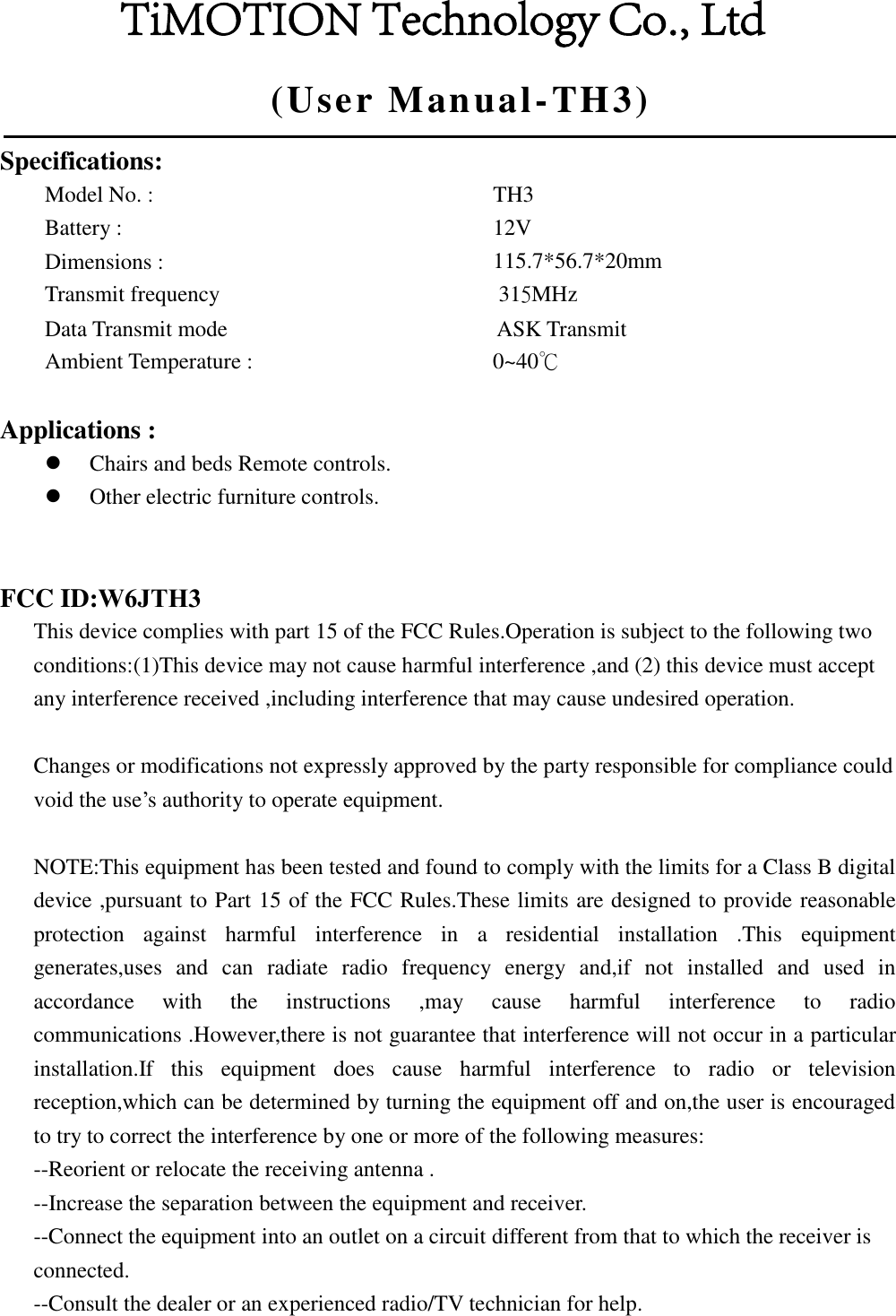(User  Manual-TH3)Specifications: Model No. :     Battery :    Dimensions :    Transmit frequency  TH3 12V  115.7*56.7*20mm 315MHz Data Transmit mode        ASK Transmit Ambient Temperature :  0~40℃   Applications : Chairs and beds Remote controls.Other electric furniture controls.FCC ID:W6JTH3 This device complies with part 15 of the FCC Rules.Operation is subject to the following two conditions:(1)This device may not cause harmful interference ,and (2) this device must accept any interference received ,including interference that may cause undesired operation. Changes or modifications not expressly approved by the party responsible for compliance could void the use’s authority to operate equipment. NOTE:This equipment has been tested and found to comply with the limits for a Class B digital device ,pursuant to Part 15 of the FCC Rules.These limits are designed to provide reasonable protection  against  harmful  interference  in  a  residential  installation  .This  equipment generates,uses  and  can  radiate  radio  frequency  energy  and,if  not  installed  and  used  in accordance  with  the  instructions  ,may  cause  harmful  interference  to  radio communications .However,there is not guarantee that interference will not occur in a particular installation.If  this  equipment  does  cause  harmful  interference  to  radio  or  television reception,which can be determined by turning the equipment off and on,the user is encouraged to try to correct the interference by one or more of the following measures: --Reorient or relocate the receiving antenna . --Increase the separation between the equipment and receiver. --Connect the equipment into an outlet on a circuit different from that to which the receiver is connected. --Consult the dealer or an experienced radio/TV technician for help. TiMOTION Technology Co., Ltd