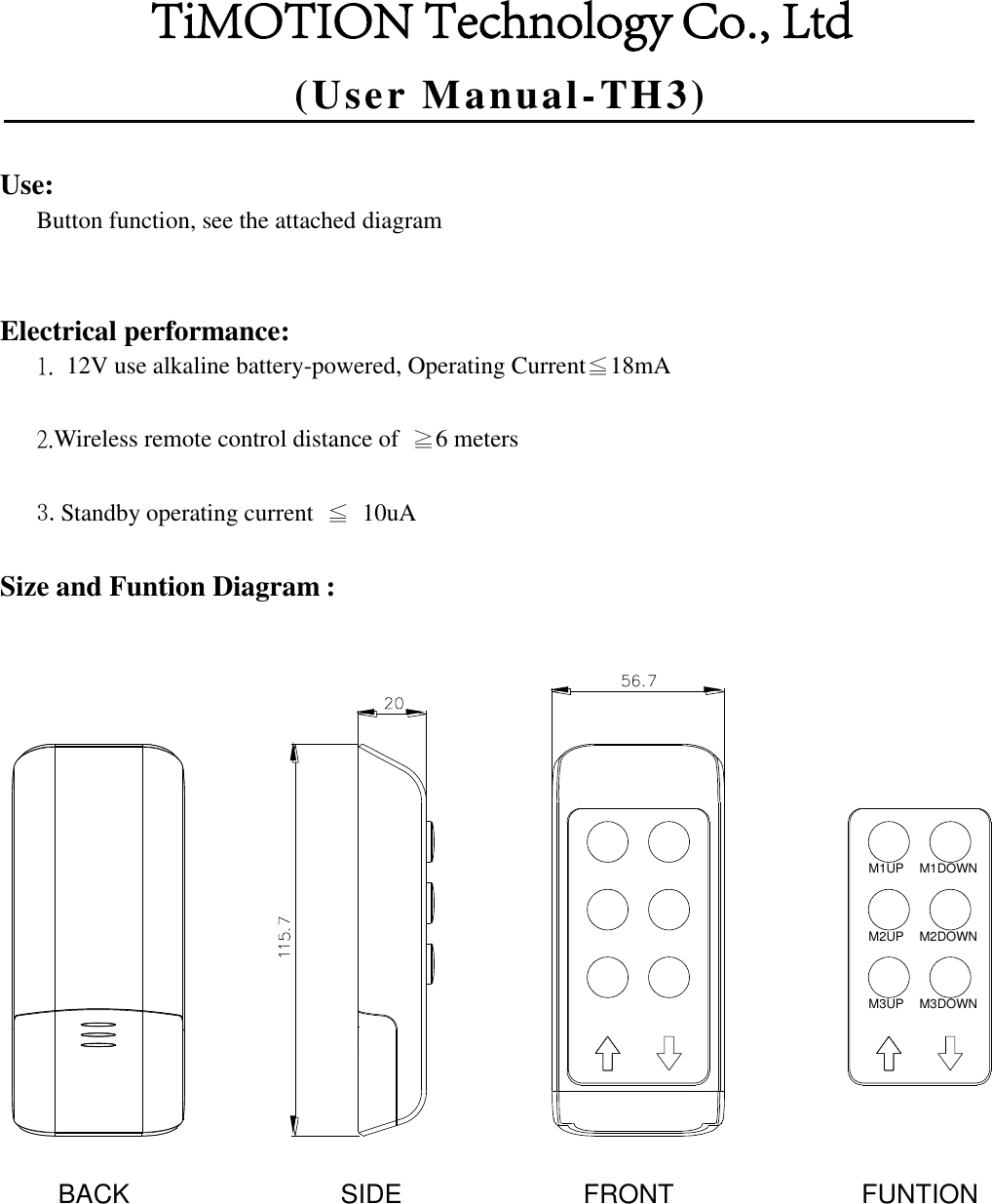 (User Manual-TH3)Use: Button function, see the attached diagram Electrical performance: 1.  12V use alkaline battery-powered, Operating Current≦18mA2.Wireless remote control distance of  ≧6 meters3.Standby operating current  ≦  10uASize and Funtion Diagram : M1UP M1DOWNM2UP M2DOWNM3UP M3DOWNFRONT FUNTIONSIDEBACKTiMOTION Technology Co., Ltd