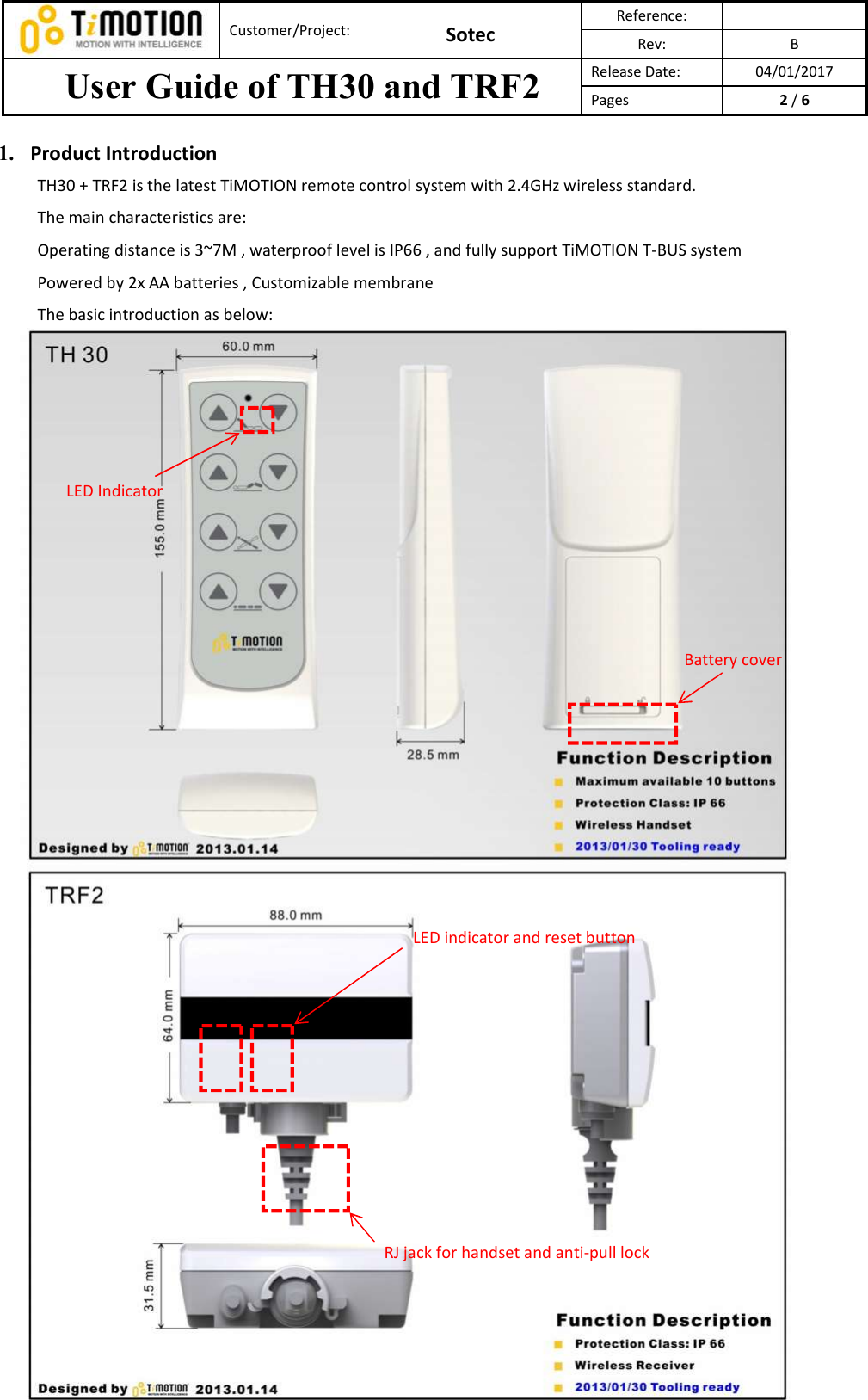  Customer/Project: Sotec Reference:   Rev:  B User Guide of TH30 and TRF2  Release Date:  04/01/2017 Pages  2 / 6  1. Product Introduction TH30 + TRF2 is the latest TiMOTION remote control system with 2.4GHz wireless standard.   The main characteristics are:   Operating distance is 3~7M , waterproof level is IP66 , and fully support TiMOTION T-BUS system   Powered by 2x AA batteries , Customizable membrane   The basic introduction as below:           LED Indicator Battery cover LED indicator and reset button RJ jack for handset and anti-pull lock 