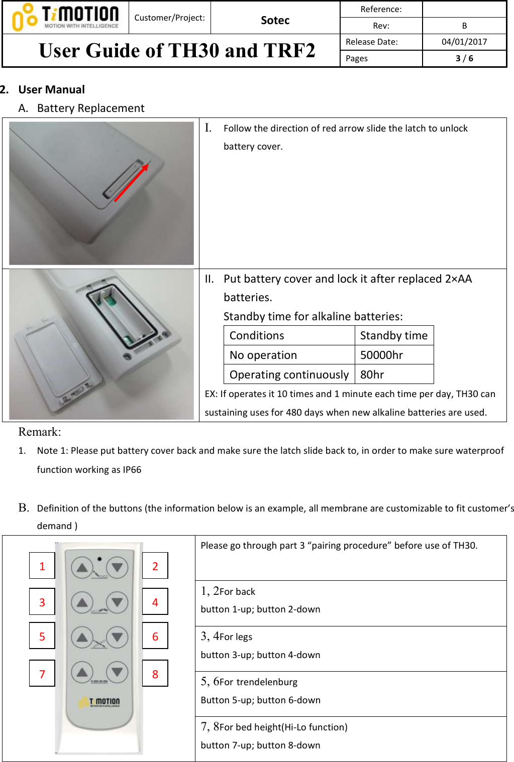  Customer/Project: Sotec Reference:   Rev:  B User Guide of TH30 and TRF2  Release Date:  04/01/2017 Pages  3 / 6  2. User Manual A. Battery Replacement  I. Follow the direction of red arrow slide the latch to unlock battery cover.    II. Put battery cover and lock it after replaced 2×AA batteries.   Standby time for alkaline batteries: Conditions  Standby time No operation  50000hr Operating continuously 80hr EX: If operates it 10 times and 1 minute each time per day, TH30 can sustaining uses for 480 days when new alkaline batteries are used.   Remark:   1. Note 1: Please put battery cover back and make sure the latch slide back to, in order to make sure waterproof function working as IP66  B. Definition of the buttons (the information below is an example, all membrane are customizable to fit customer’s demand )  Please go through part 3 “pairing procedure” before use of TH30.   1, 2For back   button 1-up; button 2-down   3, 4For legs   button 3-up; button 4-down  5, 6For trendelenburg Button 5-up; button 6-down 7, 8For bed height(Hi-Lo function) button 7-up; button 8-down    1 3 5 7 2 4 6 8 