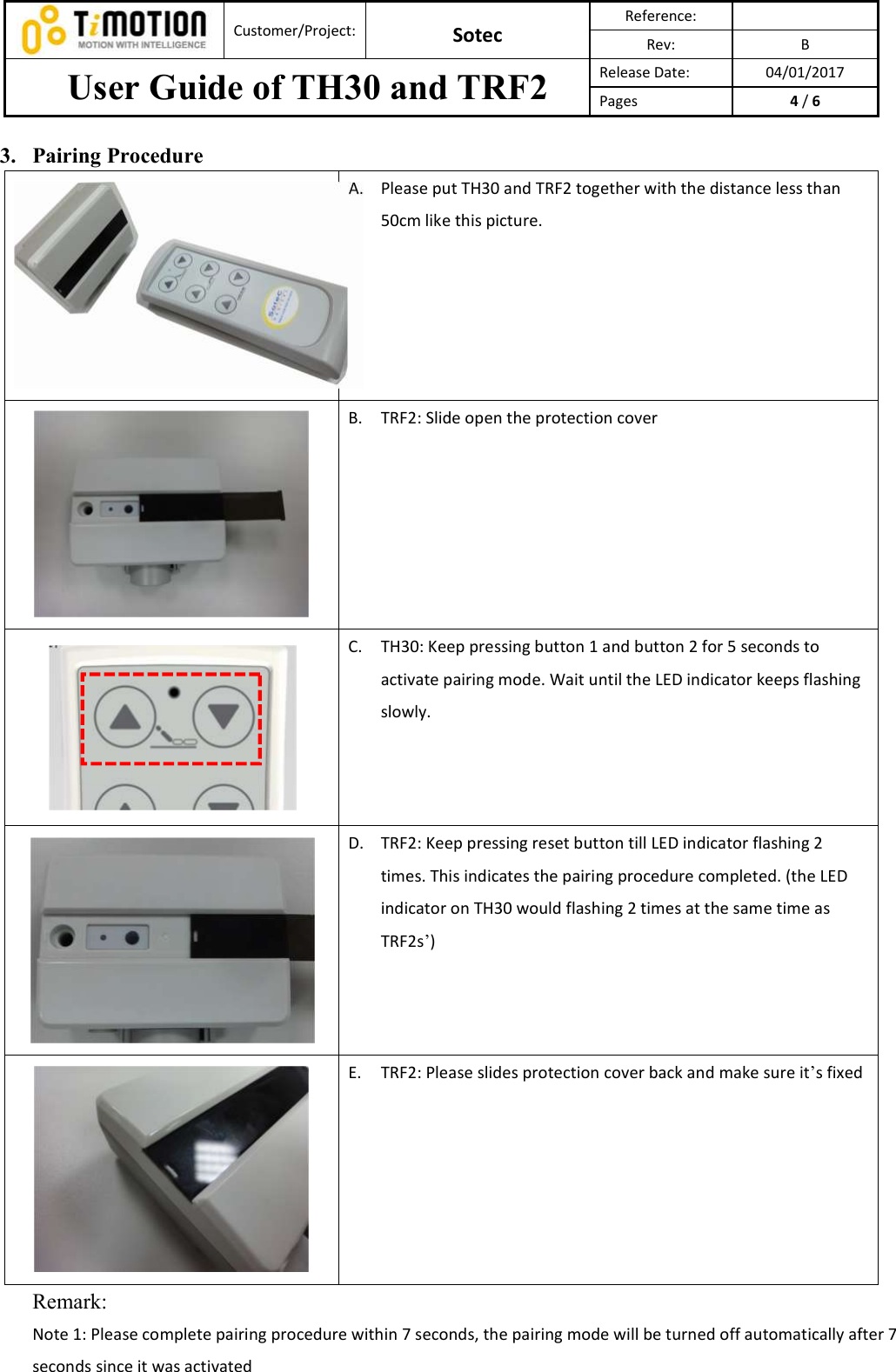  Customer/Project: Sotec Reference:   Rev:  B User Guide of TH30 and TRF2  Release Date:  04/01/2017 Pages  4 / 6  3. Pairing Procedure A. Please put TH30 and TRF2 together with the distance less than 50cm like this picture.     B. TRF2: Slide open the protection cover     C. TH30: Keep pressing button 1 and button 2 for 5 seconds to activate pairing mode. Wait until the LED indicator keeps flashing slowly.      D. TRF2: Keep pressing reset button till LED indicator flashing 2 times. This indicates the pairing procedure completed. (the LED indicator on TH30 would flashing 2 times at the same time as TRF2s’)     E. TRF2: Please slides protection cover back and make sure it’s fixed   Remark:   Note 1: Please complete pairing procedure within 7 seconds, the pairing mode will be turned off automatically after 7 seconds since it was activated 