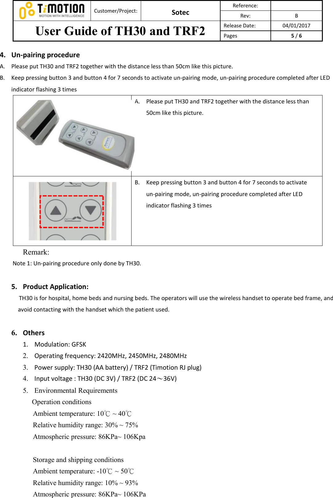 Customer/Project: Sotec Reference: Rev:  B User Guide of TH30 and TRF2  Release Date:  04/01/2017 Pages  5 / 6 4. Un-pairing procedureA. Please put TH30 and TRF2 together with the distance less than 50cm like this picture.   B. Keep pressing button 3 and button 4 for 7 seconds to activate un-pairing mode, un-pairing procedure completed after LED indicator flashing 3 times A. Please put TH30 and TRF2 together with the distance less than 50cm like this picture. B. Keep pressing button 3 and button 4 for 7 seconds to activate un-pairing mode, un-pairing procedure completed after LED indicator flashing 3 times   Remark:   Note 1: Un-pairing procedure only done by TH30. 5. Product Application:TH30 is for hospital, home beds and nursing beds. The operators will use the wireless handset to operate bed frame, and avoid contacting with the handset which the patient used. 6. Others1. Modulation: GFSK2. Operating frequency: 2420MHz, 2450MHz, 2480MHz3. Power supply: TH30 (AA battery) / TRF2 (Timotion RJ plug)4. Input voltage : TH30 (DC 3V) / TRF2 (DC 24〜36V)5. Environmental RequirementsOperation conditions   Ambient temperature: 10  ~ 40℃ ℃   Relative humidity range: 30% ~ 75%   Atmospheric pressure: 86KPa~ 106Kpa Storage and shipping conditions Ambient temperature: -10  ~ ℃50℃ Relative humidity range: 10% ~ 93% Atmospheric pressure: 86KPa~ 106KPa 