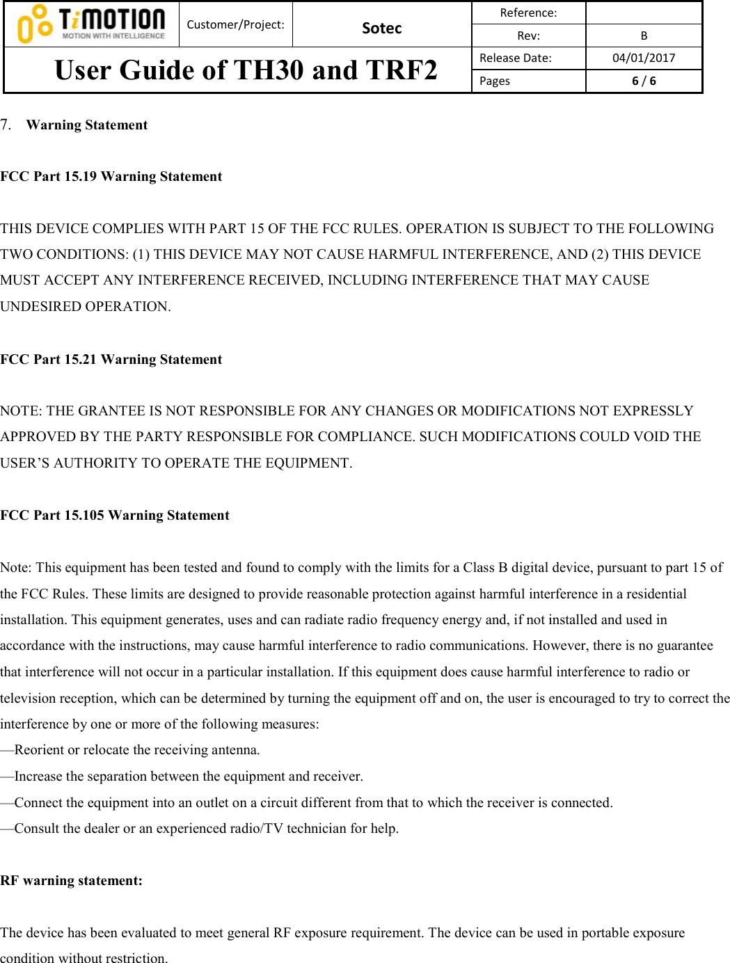 Customer/Project: Sotec Reference: Rev:  B User Guide of TH30 and TRF2  Release Date:  04/01/2017 Pages  6 / 6 7. Warning StatementFCC Part 15.19 Warning Statement THIS DEVICE COMPLIES WITH PART 15 OF THE FCC RULES. OPERATION IS SUBJECT TO THE FOLLOWING TWO CONDITIONS: (1) THIS DEVICE MAY NOT CAUSE HARMFUL INTERFERENCE, AND (2) THIS DEVICE MUST ACCEPT ANY INTERFERENCE RECEIVED, INCLUDING INTERFERENCE THAT MAY CAUSE UNDESIRED OPERATION. FCC Part 15.21 Warning Statement NOTE: THE GRANTEE IS NOT RESPONSIBLE FOR ANY CHANGES OR MODIFICATIONS NOT EXPRESSLY APPROVED BY THE PARTY RESPONSIBLE FOR COMPLIANCE. SUCH MODIFICATIONS COULD VOID THE USER’S AUTHORITY TO OPERATE THE EQUIPMENT. FCC Part 15.105 Warning Statement Note: This equipment has been tested and found to comply with the limits for a Class B digital device, pursuant to part 15 of the FCC Rules. These limits are designed to provide reasonable protection against harmful interference in a residential installation. This equipment generates, uses and can radiate radio frequency energy and, if not installed and used in accordance with the instructions, may cause harmful interference to radio communications. However, there is no guarantee that interference will not occur in a particular installation. If this equipment does cause harmful interference to radio or television reception, which can be determined by turning the equipment off and on, the user is encouraged to try to correct the interference by one or more of the following measures: —Reorient or relocate the receiving antenna. —Increase the separation between the equipment and receiver. —Connect the equipment into an outlet on a circuit different from that to which the receiver is connected. —Consult the dealer or an experienced radio/TV technician for help. RF warning statement: The device has been evaluated to meet general RF exposure requirement. The device can be used in portable exposure condition without restriction. 