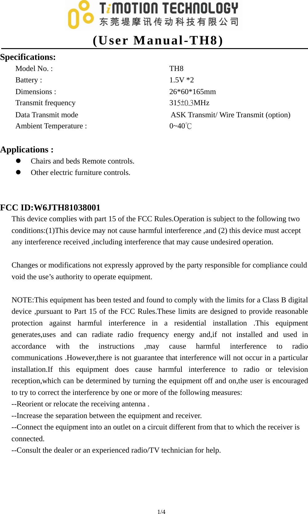   (User Manual-TH8) 1/4                                 Specifications: Model No. :         TH8 Battery :          1.5V *2 Dimensions :         26*60*165mm Transmit frequency       315±0.3MHz Data Transmit mode                        ASK Transmit/ Wire Transmit (option) Ambient Temperature :       0~40℃   Applications :   z Chairs and beds Remote controls. z Other electric furniture controls.     FCC ID:W6JTH81038001 This device complies with part 15 of the FCC Rules.Operation is subject to the following two conditions:(1)This device may not cause harmful interference ,and (2) this device must accept any interference received ,including interference that may cause undesired operation.  Changes or modifications not expressly approved by the party responsible for compliance could void the use’s authority to operate equipment.  NOTE:This equipment has been tested and found to comply with the limits for a Class B digital device ,pursuant to Part 15 of the FCC Rules.These limits are designed to provide reasonable protection against harmful interference in a residential installation .This equipment generates,uses and can radiate radio frequency energy and,if not installed and used in accordance with the instructions ,may cause harmful interference to radio communications .However,there is not guarantee that interference will not occur in a particular installation.If this equipment does cause harmful interference to radio or television reception,which can be determined by turning the equipment off and on,the user is encouraged to try to correct the interference by one or more of the following measures: --Reorient or relocate the receiving antenna . --Increase the separation between the equipment and receiver. --Connect the equipment into an outlet on a circuit different from that to which the receiver is connected. --Consult the dealer or an experienced radio/TV technician for help.     