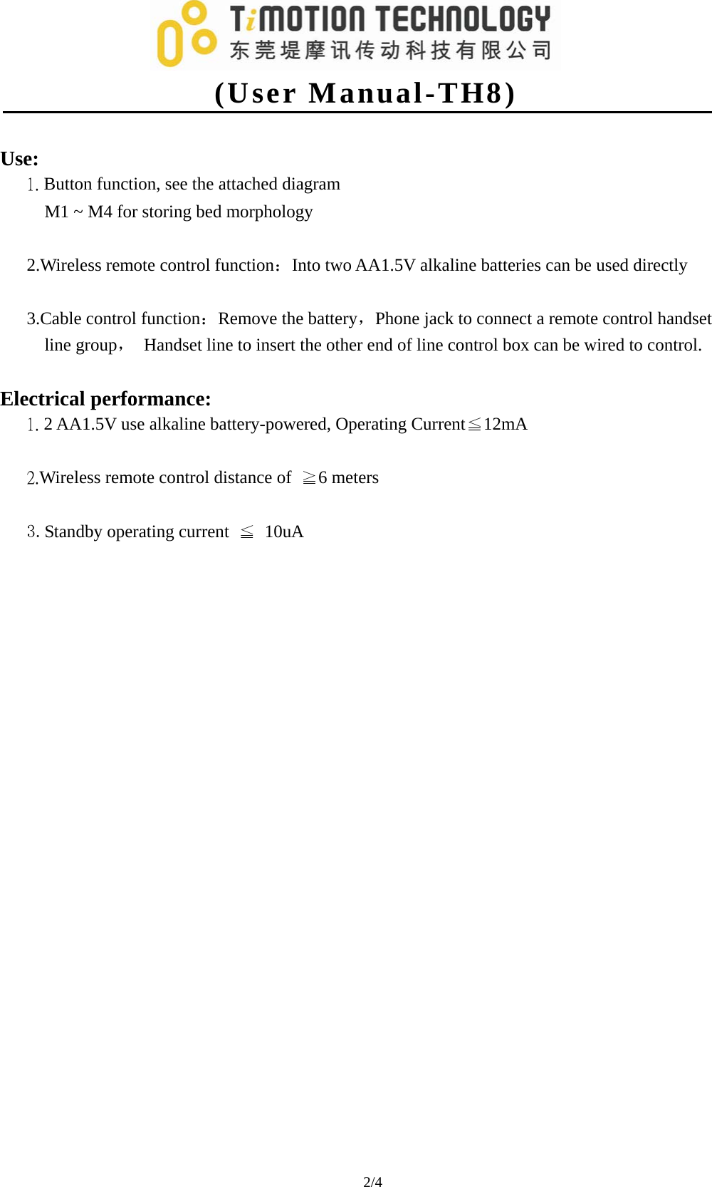   (User Manual-TH8) 2/4                                  Use: 1. Button function, see the attached diagram      M1 ~ M4 for storing bed morphology  2.Wireless remote control function：Into two AA1.5V alkaline batteries can be used directly  3.Cable control function：Remove the battery，Phone jack to connect a remote control handset line group，  Handset line to insert the other end of line control box can be wired to control.  Electrical performance: 1. 2 AA1.5V use alkaline battery-powered, Operating Current≦12mA  2.Wireless remote control distance of  ≧6 meters  3.Standby operating current  ≦ 10uA                        