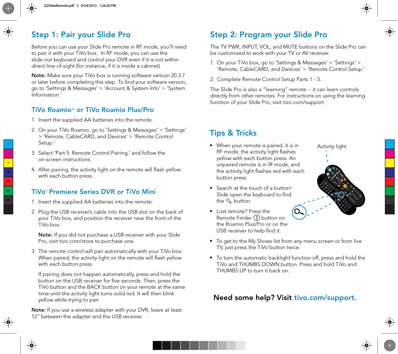 Step 1: Pair your Slide ProBefore you can use your Slide Pro remote in RF mode, you&rsquo;ll need to pair it with your TiVo box.  In RF mode, you can use the slide-out keyboard and control your DVR even if it is not within direct line-of-sight (for instance, if it is inside a cabinet).Note: Make sure your TiVo box is running software version 20.3.7 or later before completing this step. To nd your software version, go to &lsquo;Settings &amp; Messages&rsquo; > &lsquo;Account &amp; System Info&rsquo; > &lsquo;System Information.&rsquo;TiVo Roamio&trade; or TiVo Roamio Plus/Pro 1.  Insert the supplied AA batteries into the remote.2.  On your TiVo Roamio, go to &lsquo;Settings &amp; Messages&rsquo; > &lsquo;Settings&rsquo; > &lsquo;Remote, CableCARD, and Devices&rsquo; > &lsquo;Remote Control Setup.&rsquo;3.  Select &lsquo;Part 5: Remote Control Pairing,&rsquo; and follow the on-screen instructions.4.  After pairing, the activity light on the remote will ash yellow with each button press. TiVo&reg; Premiere Series DVR or TiVo Mini 1.  Insert the supplied AA batteries into the remote.2.  Plug the USB receiver&rsquo;s cable into the USB slot on the back of your TiVo box, and position the receiver near the front of the TiVo box.Note: If you did not purchase a USB receiver with your Slide Pro, visit tivo.com/store to purchase one.3.  The remote control will pair automatically with your TiVo box. When paired, the activity light on the remote will ash yellow with each button press.   If pairing does not happen automatically, press and hold the button on the USB receiver for ve seconds. Then, press the TiVo button and the BACK button on your remote at the same time until the activity light turns solid red. It will then blink yellow while trying to pair.Note: If you use a wireless adapter with your DVR, leave at least 12&rdquo; between the adapter and the USB receiver.Tips &amp; Trickss When your remote is paired, it is in RF mode; the activity light ashes yellow with each button press. An unpaired remote is in IR mode, and the activity light ashes red with each button press.s Search at the touch of a button! Slide open the keyboard to nd the       button.s Lost remote? Press the        Remote Finder       button on the Roamio Plus/Pro or on the USB receiver to help nd it.s To get to the My Shows list from any menu screen or from live TV, just press the TiVo button twice.s To turn the automatic backlight function off, press and hold the TiVo and THUMBS DOWN button. Press and hold TiVo and THUMBS UP to turn it back on.Need some help? Visit tivo.com/support.Step 2: Program your Slide ProThe TV PWR, INPUT, VOL, and MUTE buttons on the Slide Pro can CFDVTUPNJ[FEUPXPSLXJUIZPVS57PS"7SFDFJWFS1.  On your TiVo box, go to &lsquo;Settings &amp; Messages&rsquo; > &lsquo;Settings&rsquo; > &lsquo;Remote, CableCARD, and Devices&rsquo; > &lsquo;Remote Control Setup.&rsquo;2.  Complete Remote Control Setup Parts 1 - 3.The Slide Pro is also a &ldquo;learning&rdquo; remote -- it can learn controls directly from other remotes. For instructions on using the learning function of your Slide Pro, visit tivo.com/support.LastActivity lightCMYCMMYCYCMYKQ2SlideRemote.pdf   2   9/24/2013   1:24:20 PM