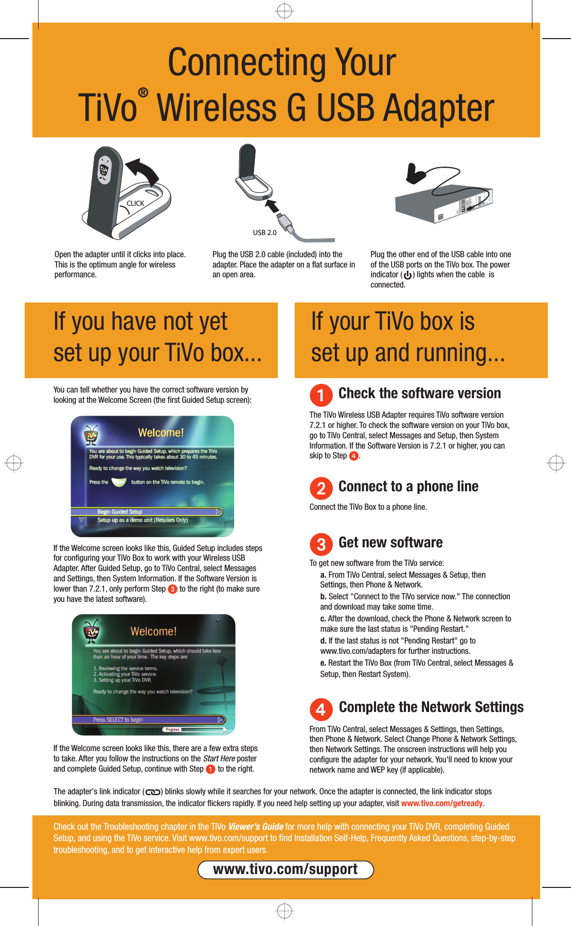 If you have not yet set up your TiVo box...If your TiVo box is set up and running...Connecting Your TiVo&reg; Wireless G USB Adapter Check the software versionYou can tell whether you have the correct software version by looking at the Welcome Screen (the first Guided Setup screen):The TiVo Wireless USB Adapter requires TiVo software version 7.2.1 or higher. To check the software version on your TiVo box, go to TiVo Central, select Messages and Setup, then System Information. If the Software Version is 7.2.1 or higher, you can skip to Step .If the Welcome screen looks like this, there are a few extra steps to take. After you follow the instructions on the Start Here poster and complete Guided Setup, continue with Step  to the right.If the Welcome screen looks like this, Guided Setup includes steps for configuring your TiVo Box to work with your Wireless USB Adapter. After Guided Setup, go to TiVo Central, select Messages and Settings, then System Information. If the Software Version is lower than 7.2.1, only perform Step  to the right (to make sure you have the latest software).  Get new softwareTo get new software from the TiVo service:a. From TiVo Central, select Messages &amp; Setup, then Settings, then Phone &amp; Network. b. Select "Connect to the TiVo service now." The connection and download may take some time. c. After the download, check the Phone &amp; Network screen to make sure the last status is "Pending Restart."d. If the last status is not "Pending Restart" go to www.tivo.com/adapters for further instructions.e. Restart the TiVo Box (from TiVo Central, select Messages &amp; Setup, then Restart System).Check out the Troubleshooting chapter in the TiVo Viewer&rsquo;s Guide for more help with connecting your TiVo DVR, completing Guided Setup, and using the TiVo service. Visit www.tivo.com/support to find Installation Self-Help, Frequently Asked Questions, step-by-step troubleshooting, and to get interactive help from expert users. www.tivo.com/supportCLICKUSB 2.0Plug the USB 2.0 cable (included) into the adapter. Place the adapter on a flat surface in an open area.Open the adapter until it clicks into place. This is the optimum angle for wireless performance.Plug the other end of the USB cable into one of the USB ports on the TiVo box. The power indicator (     ) lights when the cable  is connected. Complete the Network Settings From TiVo Central, select Messages &amp; Settings, then Settings, then Phone &amp; Network. Select Change Phone &amp; Network Settings, then Network Settings. The onscreen instructions will help you configure the adapter for your network. You'll need to know your network name and WEP key (if applicable). Connect to a phone lineConnect the TiVo Box to a phone line.The adapter's link indicator (        ) blinks slowly while it searches for your network. Once the adapter is connected, the link indicator stops blinking. During data transmission, the indicator flickers rapidly. If you need help setting up your adapter, visit www.tivo.com/getready.