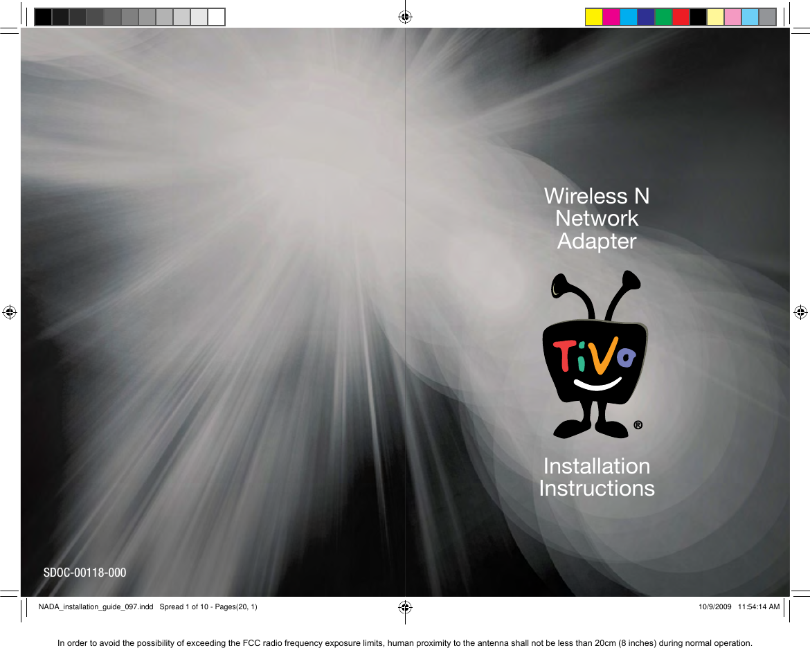 20  SDOC-00118-000InstallationInstructionsWireless NNetwork AdapterNADA_installation_guide_097.indd   Spread 1 of 10 - Pages(20, 1)NADA_installation_guide_097.indd   Spread 1 of 10 - Pages(20, 1) 10/9/2009   11:54:14 AM10/9/2009   11:54:14 AMIn order to avoid the possibility of exceeding the FCC radio frequency exposure limits, human proximity to the antenna shall not be less than 20cm (8 inches) during normal operation.