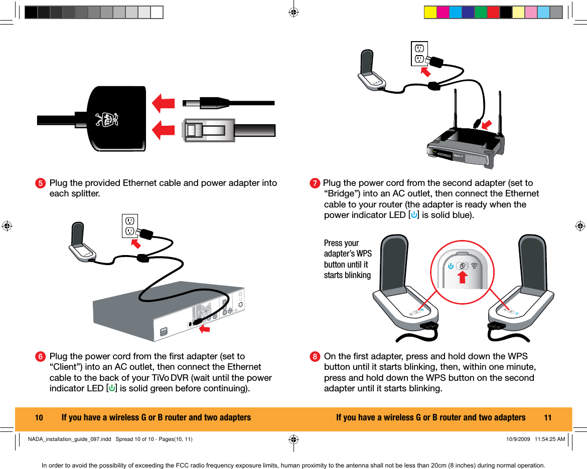10  ᕦ  Plug the power cord from the ﬁ rst adapter (set to &ldquo;Client&rdquo;) into an AC outlet, then connect the Ethernet cable to the back of your TiVo DVR (wait until the power indicator LED [] is solid green before continuing).ᕥ  Plug the provided Ethernet cable and power adapter into each splitter.If you have a wireless G or B router and two adapters 11ᕧ Plug the power cord from the second adapter (set to &ldquo;Bridge&rdquo;) into an AC outlet, then connect the Ethernet cable to your router (the adapter is ready when the power indicator LED [] is solid blue).Wireless - Nᕨ  On the ﬁ rst adapter, press and hold down the WPS button until it starts blinking, then, within one minute, press and hold down the WPS button on the second adapter until it starts blinking. Press your adapter&rsquo;s WPS button until it starts blinkingIf you have a wireless G or B router and two adaptersNADA_installation_guide_097.indd   Spread 10 of 10 - Pages(10, 11)NADA_installation_guide_097.indd   Spread 10 of 10 - Pages(10, 11) 10/9/2009   11:54:25 AM10/9/2009   11:54:25 AMIn order to avoid the possibility of exceeding the FCC radio frequency exposure limits, human proximity to the antenna shall not be less than 20cm (8 inches) during normal operation.