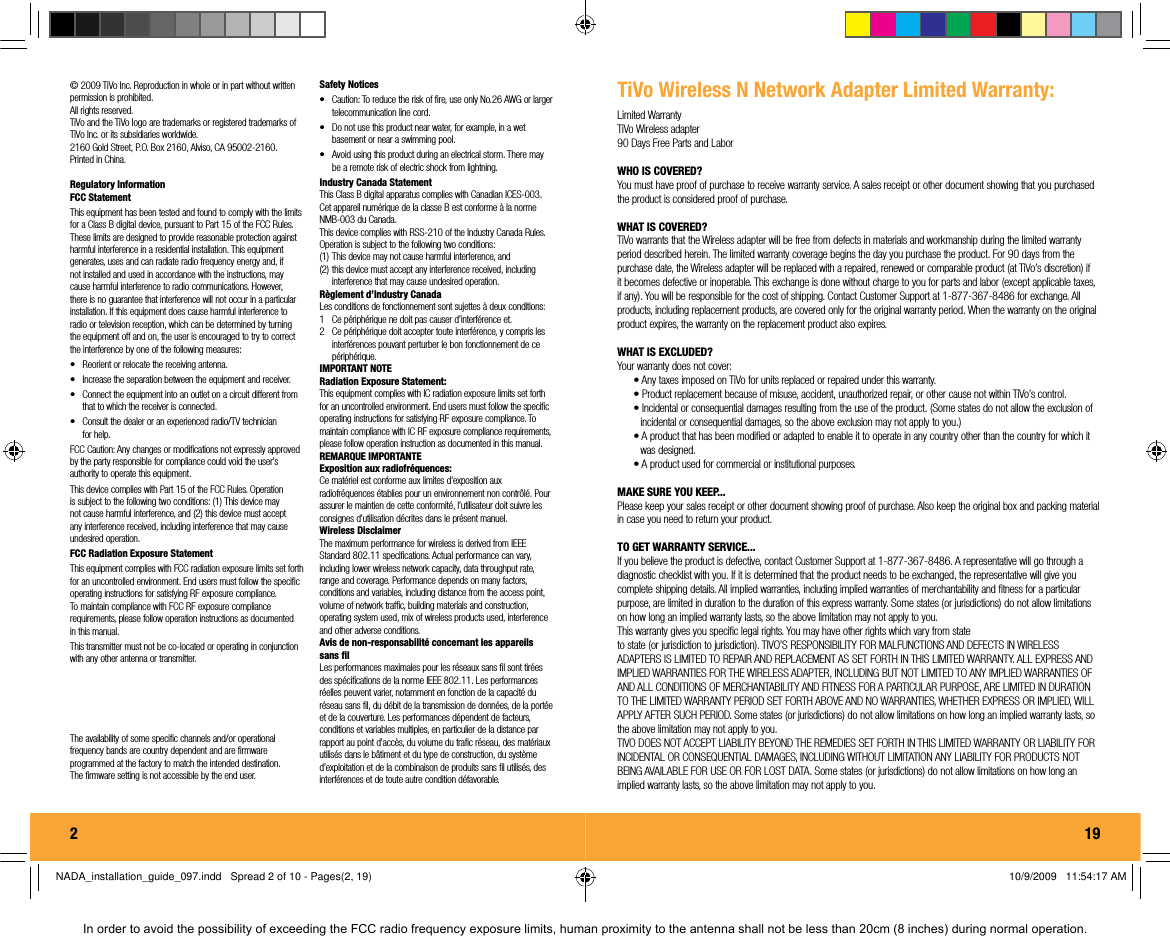 2  &copy; 2009 TiVo Inc. Reproduction in whole or in part without written permission is prohibited. All rights reserved.TiVo and the TiVo logo are trademarks or registered trademarks of TiVo Inc. or its subsidiaries worldwide.2160 Gold Street, P.O. Box 2160, Alviso, CA 95002-2160. Printed in China.Regulatory InformationFCC Statement This equipment has been tested and found to comply with the limits for a Class B digital device, pursuant to Part 15 of the FCC Rules. These limits are designed to provide reasonable protection against harmful interference in a residential installation. This equipment generates, uses and can radiate radio frequency energy and, if not installed and used in accordance with the instructions, may cause harmful interference to radio communications. However, there is no guarantee that interference will not occur in a particular installation. If this equipment does cause harmful interference to radio or television reception, which can be determined by turning the equipment off and on, the user is encouraged to try to correct the interference by one of the following measures: &bull;  Reorient or relocate the receiving antenna. &bull;  Increase the separation between the equipment and receiver. &bull;  Connect the equipment into an outlet on a circuit different from that to which the receiver is connected. &bull;  Consult the dealer or an experienced radio/TV technician for help.  FCC Caution: Any changes or modiﬁ cations not expressly approved by the party responsible for compliance could void the user&rsquo;s authority to operate this equipment. This device complies with Part 15 of the FCC Rules. Operation is subject to the following two conditions: (1) This device may not cause harmful interference, and (2) this device must accept any interference received, including interference that may cause undesired operation. FCC Radiation Exposure Statement This equipment complies with FCC radiation exposure limits set forth for an uncontrolled environment. End users must follow the speciﬁ c operating instructions for satisfying RF exposure compliance. To maintain compliance with FCC RF exposure compliance requirements, please follow operation instructions as documented in this manual. This transmitter must not be co-located or operating in conjunction with any other antenna or transmitter. SAR compliance has been established in typical laptop computer(s) with USB slot, and this product could be used in typical laptop computer(s) with USB slot. Other applications like handheld PC or similar device have not been veriﬁ ed and may not be in compliance with related RF exposure rule and such use shall be prohibited. The availability of some speciﬁ c channels and/or operational frequency bands are country dependent and are ﬁ rmware programmed at the factory to match the intended destination. The ﬁ rmware setting is not accessible by the end user. Safety Notices &bull;  Caution: To reduce the risk of ﬁ re, use only No.26 AWG or larger telecommunication line cord. &bull;  Do not use this product near water, for example, in a wet basement or near a swimming pool. &bull;  Avoid using this product during an electrical storm. There may be a remote risk of electric shock from lightning. Industry Canada Statement This Class B digital apparatus complies with Canadian ICES-003. Cet appareil num&eacute;rique de la classe B est conforme &agrave; la norme NMB-003 du Canada. This device complies with RSS-210 of the Industry Canada Rules. Operation is subject to the following two conditions: (1) This device may not cause harmful interference, and (2) this device must accept any interference received, including interference that may cause undesired operation. R&egrave;glement d&rsquo;Industry Canada Les conditions de fonctionnement sont sujettes &agrave; deux conditions: 1   Ce p&eacute;riph&eacute;rique ne doit pas causer d&rsquo;interf&eacute;rence et. 2   Ce p&eacute;riph&eacute;rique doit accepter toute interf&eacute;rence, y compris les interf&eacute;rences pouvant perturber le bon fonctionnement de ce p&eacute;riph&eacute;rique. IMPORTANT NOTE Radiation Exposure Statement: This equipment complies with IC radiation exposure limits set forth for an uncontrolled environment. End users must follow the speciﬁ c operating instructions for satisfying RF exposure compliance. To maintain compliance with IC RF exposure compliance requirements, please follow operation instruction as documented in this manual. REMARQUE IMPORTANTE Exposition aux radiofr&eacute;quences: Ce mat&eacute;riel est conforme aux limites d&rsquo;exposition aux radiofr&eacute;quences &eacute;tablies pour un environnement non contr&ocirc;l&eacute;. Pour assurer le maintien de cette conformit&eacute;, l&rsquo;utilisateur doit suivre les consignes d&rsquo;utilisation d&eacute;crites dans le pr&eacute;sent manuel. Wireless Disclaimer The maximum performance for wireless is derived from IEEE Standard 802.11 speciﬁ cations. Actual performance can vary, including lower wireless network capacity, data throughput rate, range and coverage. Performance depends on many factors, conditions and variables, including distance from the access point, volume of network trafﬁ c, building materials and construction, operating system used, mix of wireless products used, interference and other adverse conditions. Avis de non-responsabilit&eacute; concernant les appareils sans ﬁ l Les performances maximales pour les r&eacute;seaux sans ﬁ l sont tir&eacute;es des sp&eacute;ciﬁ cations de la norme IEEE 802.11. Les performances r&eacute;elles peuvent varier, notamment en fonction de la capacit&eacute; du r&eacute;seau sans ﬁ l, du d&eacute;bit de la transmission de donn&eacute;es, de la port&eacute;e et de la couverture. Les performances d&eacute;pendent de facteurs, conditions et variables multiples, en particulier de la distance par rapport au point d&rsquo;acc&egrave;s, du volume du traﬁ c r&eacute;seau, des mat&eacute;riaux utilis&eacute;s dans le b&acirc;timent et du type de construction, du syst&egrave;me d&rsquo;exploitation et de la combinaison de produits sans ﬁ l utilis&eacute;s, des interf&eacute;rences et de toute autre condition d&eacute;favorable. 19TiVo Wireless N Network Adapter Limited Warranty:Limited WarrantyTiVo Wireless adapter90 Days Free Parts and LaborWHO IS COVERED?You must have proof of purchase to receive warranty service. A sales receipt or other document showing that you purchased the product is considered proof of purchase.WHAT IS COVERED?TiVo warrants that the Wireless adapter will be free from defects in materials and workmanship during the limited warranty period described herein. The limited warranty coverage begins the day you purchase the product. For 90 days from the purchase date, the Wireless adapter will be replaced with a repaired, renewed or comparable product (at TiVo&rsquo;s discretion) if it becomes defective or inoperable. This exchange is done without charge to you for parts and labor (except applicable taxes, if any). You will be responsible for the cost of shipping. Contact Customer Support at 1-877-367-8486 for exchange. All products, including replacement products, are covered only for the original warranty period. When the warranty on the original product expires, the warranty on the replacement product also expires.WHAT IS EXCLUDED?Your warranty does not cover:&bull; Any taxes imposed on TiVo for units replaced or repaired under this warranty.&bull; Product replacement because of misuse, accident, unauthorized repair, or other cause not within TiVo&rsquo;s control.&bull; Incidental or consequential damages resulting from the use of the product. (Some states do not allow the exclusion of incidental or consequential damages, so the above exclusion may not apply to you.)&bull; A product that has been modiﬁ ed or adapted to enable it to operate in any country other than the country for which it was designed.&bull; A product used for commercial or institutional purposes.MAKE SURE YOU KEEP...Please keep your sales receipt or other document showing proof of purchase. Also keep the original box and packing material in case you need to return your product.TO GET WARRANTY SERVICE...If you believe the product is defective, contact Customer Support at 1-877-367-8486. A representative will go through a diagnostic checklist with you. If it is determined that the product needs to be exchanged, the representative will give you complete shipping details. All implied warranties, including implied warranties of merchantability and ﬁ tness for a particular purpose, are limited in duration to the duration of this express warranty. Some states (or jurisdictions) do not allow limitations on how long an implied warranty lasts, so the above limitation may not apply to you.This warranty gives you speciﬁ c legal rights. You may have other rights which vary from stateto state (or jurisdiction to jurisdiction). TIVO&rsquo;S RESPONSIBILITY FOR MALFUNCTIONS AND DEFECTS IN WIRELESS ADAPTERS IS LIMITED TO REPAIR AND REPLACEMENT AS SET FORTH IN THIS LIMITED WARRANTY. ALL EXPRESS AND IMPLIED WARRANTIES FOR THE WIRELESS ADAPTER, INCLUDING BUT NOT LIMITED TO ANY IMPLIED WARRANTIES OF AND ALL CONDITIONS OF MERCHANTABILITY AND FITNESS FOR A PARTICULAR PURPOSE, ARE LIMITED IN DURATION TO THE LIMITED WARRANTY PERIOD SET FORTH ABOVE AND NO WARRANTIES, WHETHER EXPRESS OR IMPLIED, WILL APPLY AFTER SUCH PERIOD. Some states (or jurisdictions) do not allow limitations on how long an implied warranty lasts, so the above limitation may not apply to you. TIVO DOES NOT ACCEPT LIABILITY BEYOND THE REMEDIES SET FORTH IN THIS LIMITED WARRANTY OR LIABILITY FOR INCIDENTAL OR CONSEQUENTIAL DAMAGES, INCLUDING WITHOUT LIMITATION ANY LIABILITY FOR PRODUCTS NOT BEING AVAILABLE FOR USE OR FOR LOST DATA. Some states (or jurisdictions) do not allow limitations on how long an implied warranty lasts, so the above limitation may not apply to you.NADA_installation_guide_097.indd   Spread 2 of 10 - Pages(2, 19)NADA_installation_guide_097.indd   Spread 2 of 10 - Pages(2, 19) 10/9/2009   11:54:17 AM10/9/2009   11:54:17 AMIn order to avoid the possibility of exceeding the FCC radio frequency exposure limits, human proximity to the antenna shall not be less than 20cm (8 inches) during normal operation.