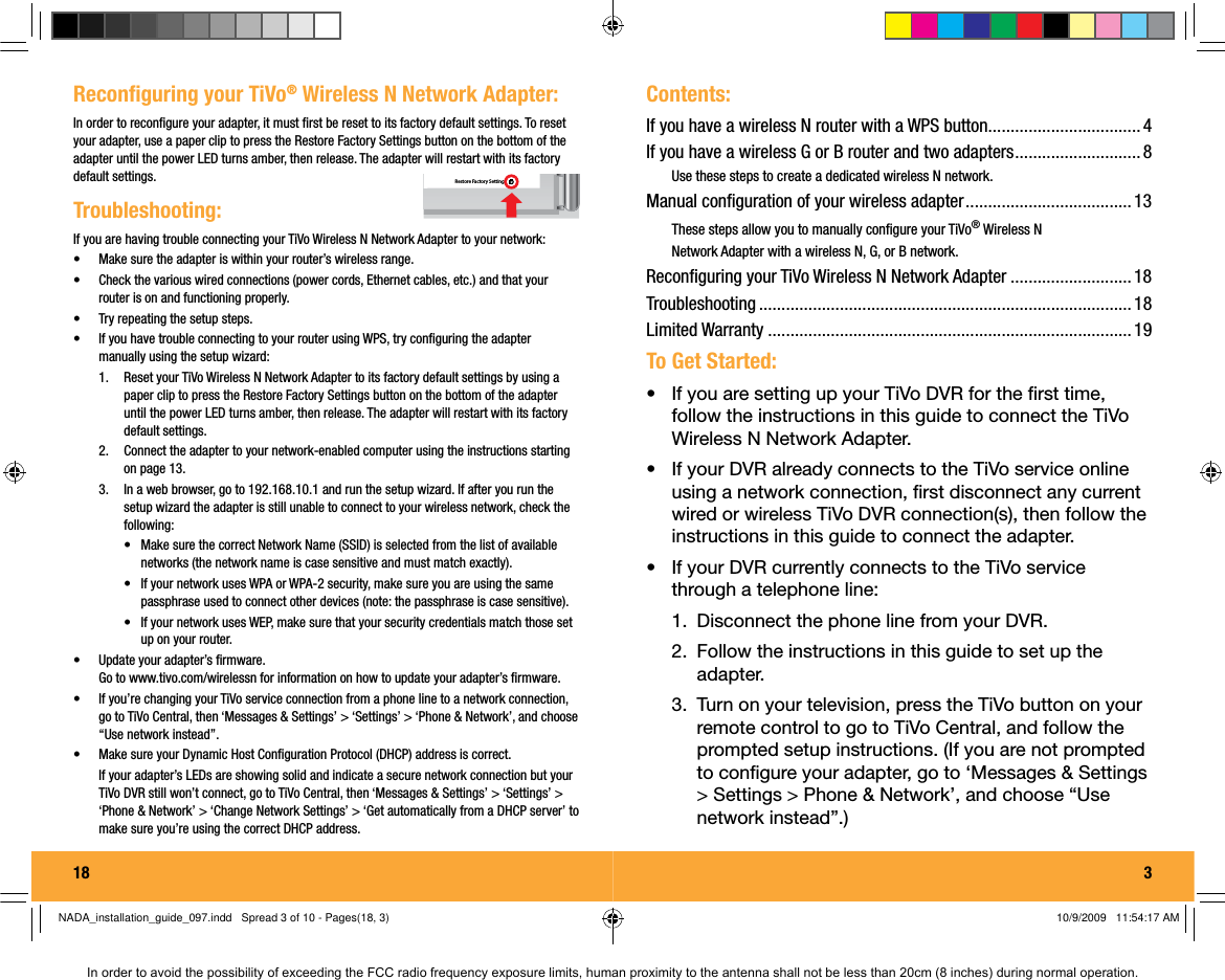 18  Troubleshooting:If you are having trouble connecting your TiVo Wireless N Network Adapter to your network:&bull;  Make sure the adapter is within your router&rsquo;s wireless range.&bull;  Check the various wired connections (power cords, Ethernet cables, etc.) and that your router is on and functioning properly.&bull;  Try repeating the setup steps.&bull;  If you have trouble connecting to your router using WPS, try conﬁ guring the adapter manually using the setup wizard:1.  Reset your TiVo Wireless N Network Adapter to its factory default settings by using a paper clip to press the Restore Factory Settings button on the bottom of the adapter until the power LED turns amber, then release. The adapter will restart with its factory default settings.2.  Connect the adapter to your network-enabled computer using the instructions starting on page 13.3.  In a web browser, go to 192.168.10.1 and run the setup wizard. If after you run the setup wizard the adapter is still unable to connect to your wireless network, check the following:&bull;  Make sure the correct Network Name (SSID) is selected from the list of available networks (the network name is case sensitive and must match exactly).&bull;  If your network uses WPA or WPA-2 security, make sure you are using the same passphrase used to connect other devices (note: the passphrase is case sensitive). &bull;  If your network uses WEP, make sure that your security credentials match those set up on your router.&bull;  Update your adapter&rsquo;s ﬁ rmware.Go to www.tivo.com/wirelessn for information on how to update your adapter&rsquo;s ﬁ rmware.&bull;  If you&rsquo;re changing your TiVo service connection from a phone line to a network connection, go to TiVo Central, then &lsquo;Messages &amp; Settings&rsquo; > &lsquo;Settings&rsquo; > &lsquo;Phone &amp; Network&rsquo;, and choose &ldquo;Use network instead&rdquo;.&bull;  Make sure your Dynamic Host Conﬁ guration Protocol (DHCP) address is correct.If your adapter&rsquo;s LEDs are showing solid and indicate a secure network connection but your TiVo DVR still won&rsquo;t connect, go to TiVo Central, then &lsquo;Messages &amp; Settings&rsquo; > &lsquo;Settings&rsquo; > &lsquo;Phone &amp; Network&rsquo; > &lsquo;Change Network Settings&rsquo; > &lsquo;Get automatically from a DHCP server&rsquo; to make sure you&rsquo;re using the correct DHCP address.Reconﬁ guring your TiVo&reg; Wireless N Network Adapter:In order to reconﬁ gure your adapter, it must ﬁ rst be reset to its factory default settings. To reset your adapter, use a paper clip to press the Restore Fac tory Settings button on the bottom of the adapter until the power LED turns amber, then release. The adapter will restart with its factory default settings. Restore Factory Settingsg3Contents:If you have a wireless N router with a WPS button .................................. 4If you have a wireless G or B router and two adapters ............................ 8Use these steps to create a dedicated wireless N network.Manual conﬁ guration of your wireless adapter ..................................... 13These steps allow you to manually conﬁ gure your TiVo&reg; Wireless N Network Adapter with a wireless N, G, or B network.Reconﬁ guring your TiVo Wireless N Network Adapter ........................... 18Troubleshooting ................................................................................... 18Limited Warranty ................................................................................. 19To Get Started:&bull;  If you are setting up your TiVo DVR for the ﬁ rst time, follow the instructions in this guide to connect the TiVo Wireless N Network Adapter. &bull;  If your DVR already connects to the TiVo service online using a network connection, ﬁ rst disconnect any current wired or wireless TiVo DVR connection(s), then follow the instructions in this guide to connect the adapter. &bull;  If your DVR currently connects to the TiVo service through a telephone line:1.  Disconnect the phone line from your DVR. 2.  Follow the instructions in this guide to set up the adapter. 3.  Turn on your television, press the TiVo button on your remote control to go to TiVo Central, and follow the prompted setup instructions. (If you are not prompted to conﬁ gure your adapter, go to &lsquo;Messages &amp; Settings > Settings > Phone &amp; Network&rsquo;, and choose &ldquo;Use network instead&rdquo;.)NADA_installation_guide_097.indd   Spread 3 of 10 - Pages(18, 3)NADA_installation_guide_097.indd   Spread 3 of 10 - Pages(18, 3) 10/9/2009   11:54:17 AM10/9/2009   11:54:17 AMIn order to avoid the possibility of exceeding the FCC radio frequency exposure limits, human proximity to the antenna shall not be less than 20cm (8 inches) during normal operation.