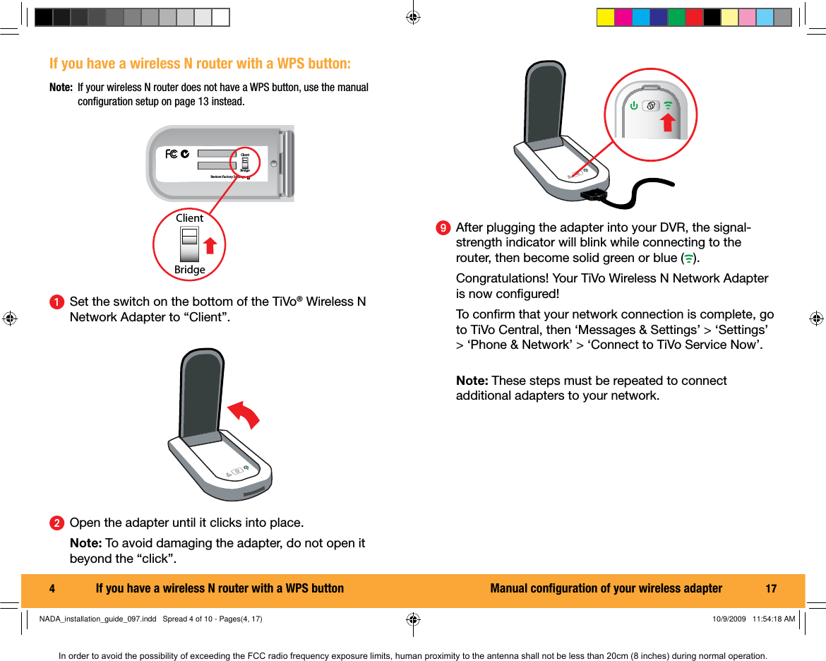 4  If you have a wireless N router with a WPS button:ᕡ  Set the switch on the bottom of the TiVo&reg; Wireless N Network Adapter to &ldquo;Client&rdquo;.Restore Factory SettingsClientBridgeClientBridgeᕢ  Open the adapter until it clicks into place. Note: To avoid damaging the adapter, do not open it beyond the &ldquo;click&rdquo;.Note:  If your wireless N router does not have a WPS button, use the manual conﬁ guration setup on page 13 instead.If you have a wireless N router with a WPS button 17ᕩ  After plugging the adapter into your DVR, the signal-strength indicator will blink while connecting to the router, then become solid green or blue ( ).   Congratulations! Your TiVo Wireless N Network Adapter is now conﬁ gured! To conﬁ rm that your network connection is complete, go to TiVo Central, then &lsquo;Messages &amp; Settings&rsquo; > &lsquo;Settings&rsquo; > &lsquo;Phone &amp; Network&rsquo; > &lsquo;Connect to TiVo Service Now&rsquo;. Note: These steps must be repeated to connect additional adapters to your network.Manual conﬁ guration of your wireless adapterNADA_installation_guide_097.indd   Spread 4 of 10 - Pages(4, 17)NADA_installation_guide_097.indd   Spread 4 of 10 - Pages(4, 17) 10/9/2009   11:54:18 AM10/9/2009   11:54:18 AMIn order to avoid the possibility of exceeding the FCC radio frequency exposure limits, human proximity to the antenna shall not be less than 20cm (8 inches) during normal operation.