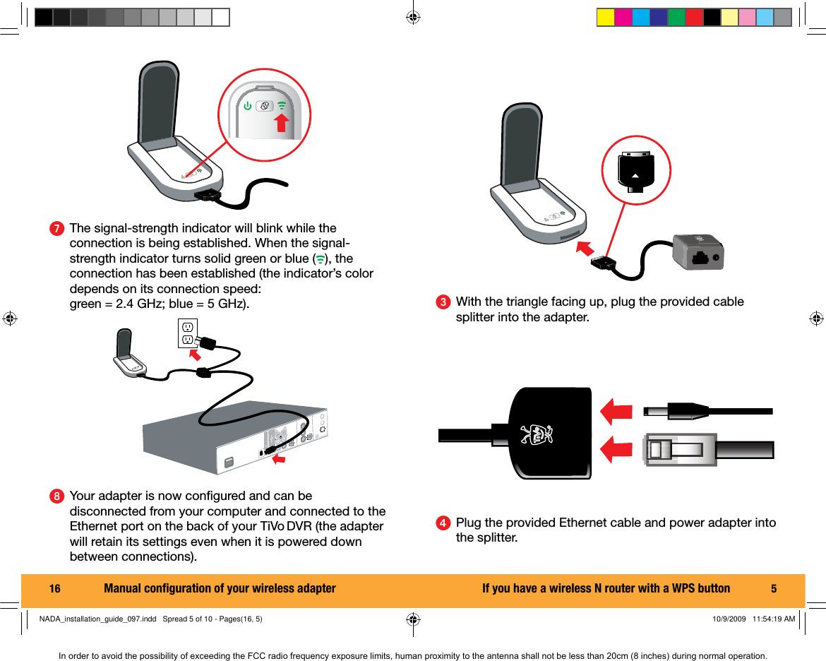 16  ᕧ  The signal-strength indicator will blink while the connection is being established. When the signal-strength indicator turns solid green or blue ( ), the connection has been established (the indicator&rsquo;s color depends on its connection speed: green = 2.4 GHz; blue = 5 GHz).ᕨ  Your adapter is now conﬁ gured and can be disconnected from your computer and connected to the Ethernet port on the back of your TiVo DVR (the adapter will retain its settings even when it is powered down between connections).Manual conﬁ guration of your wireless adapter 5ᕤ  Plug the provided Ethernet cable and power adapter into the splitter.ᕣ  With the triangle facing up, plug the provided cable splitter into the adapter.If you have a wireless N router with a WPS buttonNADA_installation_guide_097.indd   Spread 5 of 10 - Pages(16, 5)NADA_installation_guide_097.indd   Spread 5 of 10 - Pages(16, 5) 10/9/2009   11:54:19 AM10/9/2009   11:54:19 AMIn order to avoid the possibility of exceeding the FCC radio frequency exposure limits, human proximity to the antenna shall not be less than 20cm (8 inches) during normal operation.