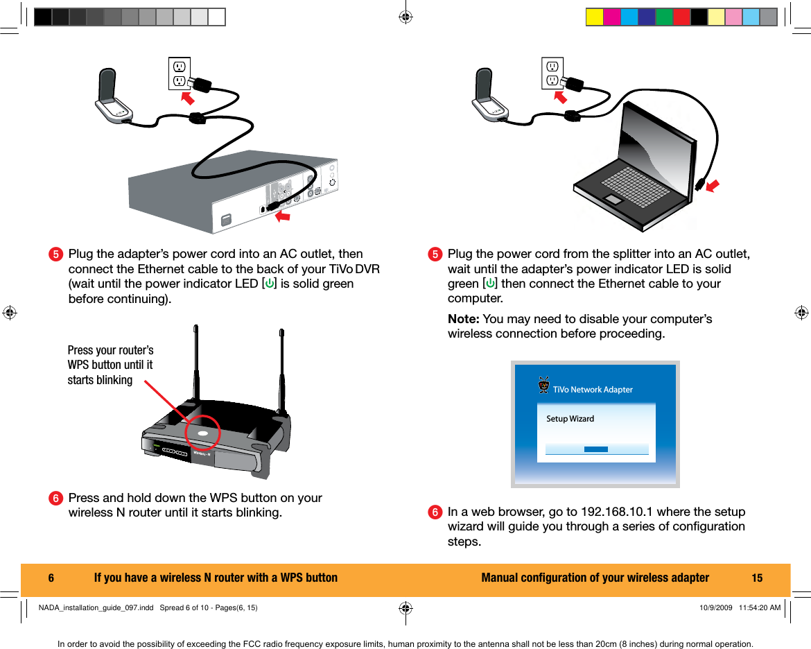 6  ᕥ  Plug the adapter&rsquo;s power cord into an AC outlet, then connect the Ethernet cable to the back of your TiVo DVR (wait until the power indicator LED [] is solid green before continuing).ᕦ  Press and hold down the WPS button on your wireless N router until it starts blinking. Wireless - NPress your router&rsquo;s WPS button until it starts blinkingIf you have a wireless N router with a WPS button 15ᕥ  Plug the power cord from the splitter into an AC outlet, wait until the adapter&rsquo;s power indicator LED is solid green [] then connect the Ethernet cable to your computer. Note: You may need to disable your computer&rsquo;s  wireless connection before proceeding.ᕦ  In a web browser, go to 192.168.10.1 where the setup wizard will guide you through a series of conﬁ guration steps.TiVo Network AdapterSetup WizardManual conﬁ guration of your wireless adapterNADA_installation_guide_097.indd   Spread 6 of 10 - Pages(6, 15)NADA_installation_guide_097.indd   Spread 6 of 10 - Pages(6, 15) 10/9/2009   11:54:20 AM10/9/2009   11:54:20 AMIn order to avoid the possibility of exceeding the FCC radio frequency exposure limits, human proximity to the antenna shall not be less than 20cm (8 inches) during normal operation.